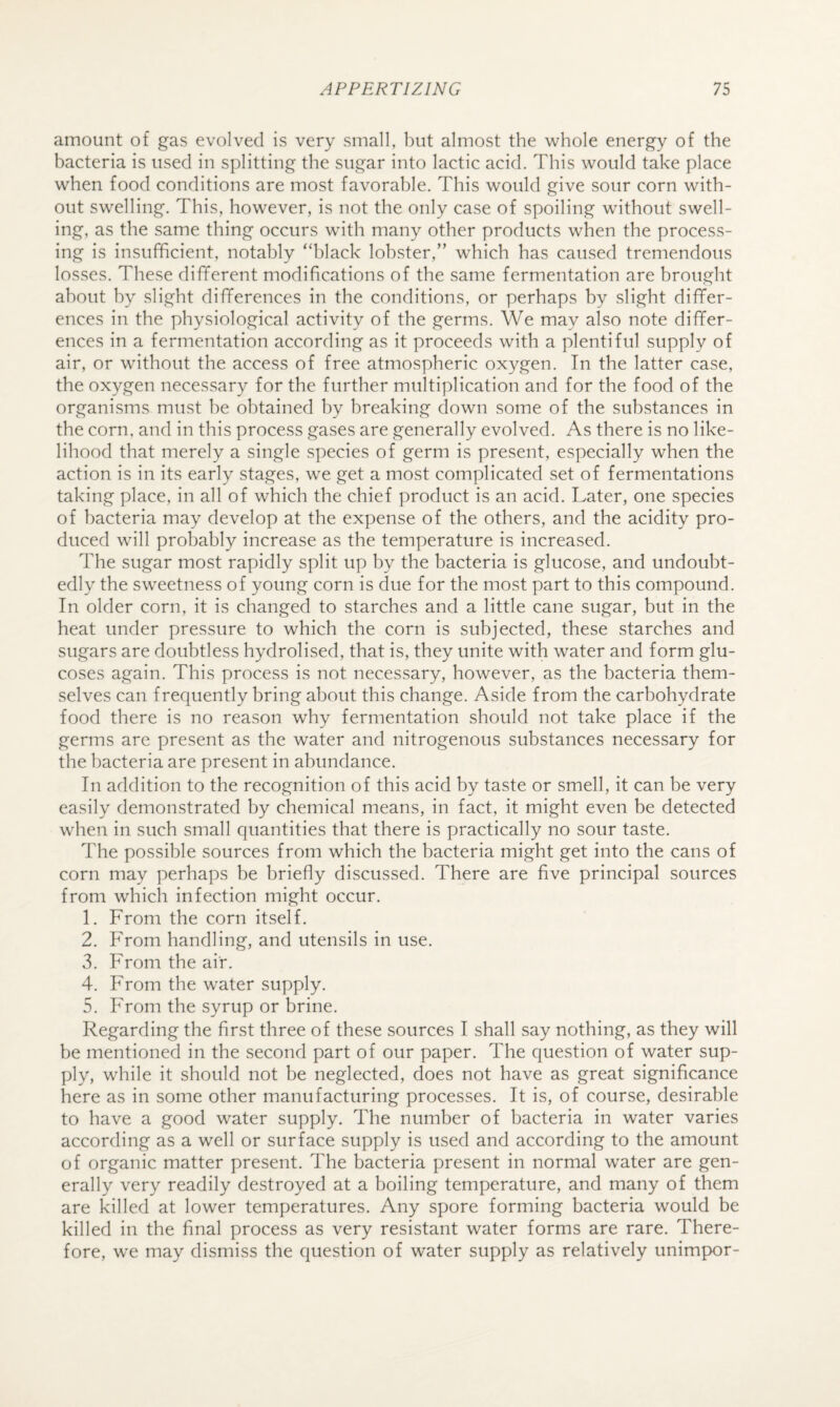 amount of gas evolved is very small, but almost the whole energy of the bacteria is used in splitting the sugar into lactic acid. This would take place when food conditions are most favorable. This would give sour corn with¬ out swelling. This, however, is not the only case of spoiling without swell¬ ing, as the same thing occurs with many other products when the process¬ ing is insufficient, notably “black lobster,” which has caused tremendous losses. These different modifications of the same fermentation are brought about by slight differences in the conditions, or perhaps by slight differ¬ ences in the physiological activity of the germs. We may also note differ¬ ences in a fermentation according as it proceeds with a plentiful supply of air, or without the access of free atmospheric oxygen. In the latter case, the oxygen necessary for the further multiplication and for the food of the organisms must be obtained by breaking down some of the substances in the corn, and in this process gases are generally evolved. As there is no like¬ lihood that merely a single species of germ is present, especially when the action is in its early stages, we get a most complicated set of fermentations taking place, in all of which the chief product is an acid. Later, one species of bacteria may develop at the expense of the others, and the acidity pro¬ duced will probably increase as the temperature is increased. The sugar most rapidly split up by the bacteria is glucose, and undoubt¬ edly the sweetness of young corn is due for the most part to this compound. In older corn, it is changed to starches and a little cane sugar, but in the heat under pressure to which the corn is subjected, these starches and sugars are doubtless hydrolised, that is, they unite with water and form glu¬ coses again. This process is not necessary, however, as the bacteria them¬ selves can frequently bring about this change. Aside from the carbohydrate food there is no reason why fermentation should not take place if the germs are present as the water and nitrogenous substances necessary for the bacteria are present in abundance. In addition to the recognition of this acid by taste or smell, it can be very easily demonstrated by chemical means, in fact, it might even be detected when in such small quantities that there is practically no sour taste. The possible sources from which the bacteria might get into the cans of corn may perhaps be briefly discussed. There are five principal sources from which infection might occur. 1. From the corn itself. 2. From handling, and utensils in use. 3. From the air. 4. From the water supply. 5. From the syrup or brine. Regarding the first three of these sources I shall say nothing, as they will be mentioned in the second part of our paper. The question of water sup¬ ply, while it should not be neglected, does not have as great significance here as in some other manufacturing processes. It is, of course, desirable to have a good water supply. The number of bacteria in water varies according as a well or surface supply is used and according to the amount of organic matter present. The bacteria present in normal water are gen¬ erally very readily destroyed at a boiling temperature, and many of them are killed at lower temperatures. Any spore forming bacteria would be killed in the final process as very resistant water forms are rare. There¬ fore, we may dismiss the question of water supply as relatively unimpor-
