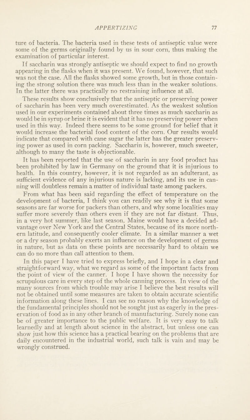 ture of bacteria. The bacteria used in these tests of antiseptic value were some of the germs originally found by us in sour corn, thus making the examination of particular interest. If saccharin was strongly antiseptic we should expect to find no growth appearing in the flasks when it was present. We found, however, that such was not the case. All the flasks showed some growth, hut in those contain¬ ing the strong solution there was much less than in the weaker solutions. In the latter there was practically no restraining influence at all. These results show conclusively that the antiseptic or preserving power of saccharin has been very much overestimated. As the weakest solution used in our experiments contained about three times as much saccharin as would he in syrup or brine it is evident that it has no preserving power when used in this way. Indeed there seems to be some ground for belief that it would increase the bacterial food content of the corn. Our results would indicate that compared with cane sugar the latter has the greater preserv¬ ing power as used in corn packing. Saccharin is, however, much sweeter, although to many the taste is objectionable. It has been reported that the use of saccharin in any food product has been prohibited by law in Germany on the ground that it is injurious to health. In this country, however, it is not regarded as an adulterant, as sufficient evidence of any injurious nature is lacking, and its use in can¬ ning will doubtless remain a matter of individual taste among packers. From what has been said regarding the effect of temperature on the development of bacteria, I think you can readily see why it is that some seasons are far worse for packers than others, and why some localities may suffer more severely than others even if they are not far distant. Thus, in a very hot summer, like last season, Maine would have a decided ad¬ vantage over New York and the Central States, because of its more north¬ ern latitude, and consequently cooler climate. In a similar manner a wet or a dry season probably exerts an influence on the development of germs in nature, but as data on these points are necessarily hard to obtain we can do no more than call attention to them. In this paper I have tried to express briefly, and I hope in a clear and straightforward way, what we regard as some of the important facts from the point of view of the canner. I hope I have shown the necessity for scrupulous care in every step of the whole canning process. In view of the many sources from which trouble may arise I believe the best results will not be obtained until some measures are taken to obtain accurate scientific information along these lines. I can see no reason why the knowledge of the fundamental principles should not be sought just as eagerly in the pres¬ ervation of food as in any other branch of manufacturing. Surely none can be of greater importance to the public welfare. It is very easy to talk learnedly and at length about science in the abstract, but unless one can show just how this science has a practical bearing on the problems that are daily encountered in the industrial world, such talk is vain and may be wrongly construed.