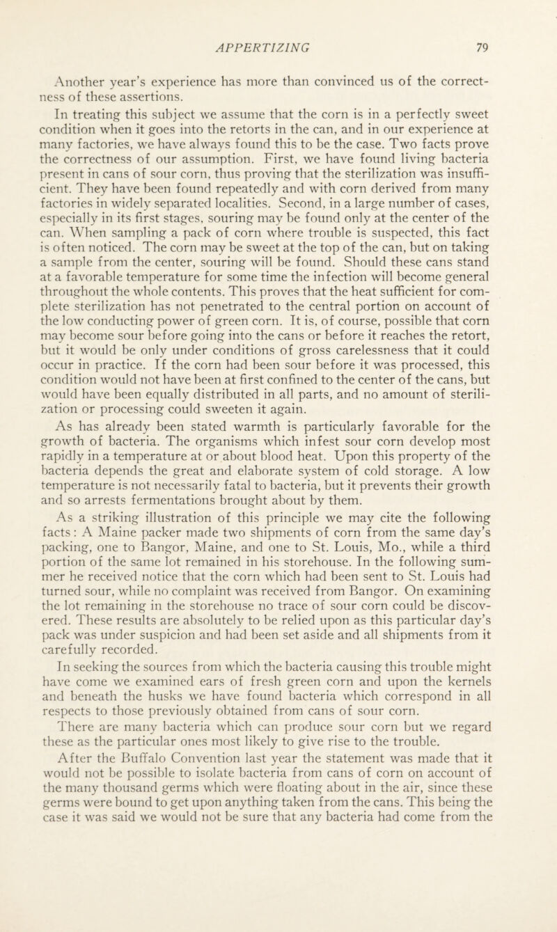 Another year’s experience has more than convinced us of the correct¬ ness of these assertions. In treating this subject we assume that the corn is in a perfectly sweet condition when it goes into the retorts in the can, and in our experience at many factories, we have always found this to be the case. Two facts prove the correctness of our assumption. First, we have found living bacteria present in cans of sour corn, thus proving that the sterilization was insuffi¬ cient. They have been found repeatedly and with corn derived from many factories in widely separated localities. Second, in a large number of cases, especially in its first stages, souring may be found only at the center of the can. When sampling a pack of corn where trouble is suspected, this fact is often noticed. The corn may be sweet at the top of the can, but on taking a sample from the center, souring will be found. Should these cans stand at a favorable temperature for some time the infection will become general throughout the whole contents. This proves that the heat sufficient for com¬ plete sterilization has not penetrated to the central portion on account of the low conducting power of green corn. It is, of course, possible that corn may become sour before going into the cans or before it reaches the retort, but it would be only under conditions of gross carelessness that it could occur in practice. If the corn had been sour before it was processed, this condition would not have been at first confined to the center of the cans, but would have been equally distributed in all parts, and no amount of sterili¬ zation or processing could sweeten it again. As has already been stated warmth is particularly favorable for the growth of bacteria. The organisms which infest sour corn develop most rapidly in a temperature at or about blood heat. Upon this property of the bacteria depends the great and elaborate system of cold storage. A low temperature is not necessarily fatal to bacteria, but it prevents their growth and so arrests fermentations brought about by them. As a striking illustration of this principle we may cite the following facts: A Maine packer made two shipments of corn from the same day’s packing, one to Bangor, Maine, and one to St. Louis, Mo., while a third portion of the same lot remained in his storehouse. In the following sum¬ mer he received notice that the corn which had been sent to St. Louis had turned sour, while no complaint was received from Bangor. On examining the lot remaining in the storehouse no trace of sour corn could be discov¬ ered. These results are absolutely to be relied upon as this particular day’s pack was under suspicion and had been set aside and all shipments from it carefully recorded. In seeking the sources from which the bacteria causing this trouble might have come we examined ears of fresh green corn and upon the kernels and beneath the husks we have found bacteria which correspond in all respects to those previously obtained from cans of sour corn. There are many bacteria which can produce sour corn but we regard these as the particular ones most likely to give rise to the trouble. After the Buffalo Convention last year the statement was made that it would not be possible to isolate bacteria from cans of corn on account of the many thousand germs which were floating about in the air, since these germs were bound to get upon anything taken from the cans. This being the case it was said we would not be sure that any bacteria had come from the