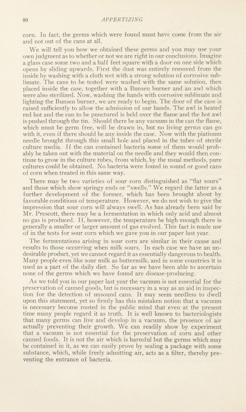 corn. In fact, the germs which were found must have come from the air and not out of the cans at all. We will tell you how we obtained these germs and you may use your own judgment as to whether or not we are right in our conclusions. Imagine a glass case some two and a half feet square with a door on one side which opens by sliding upwards. First the dust was entirely removed from the inside by washing with a cloth wet with a strong solution of corrosive sub¬ limate. The cans to be tested were washed with the same solution, then placed inside the case, together with a Bunsen burner and an awl which were also sterilized. Now, washing the hands with corrosive sublimate and lighting the Bunsen burner, we are ready to begin. The door of the case is raised sufficiently to allow the admission of our hands. The awl is heated red hot and the can to be punctured is held over the flame and the hot awl is pushed through the tin. Should there be any vacuum in the can the flame, which must be germ free, will be drawn in, but no living germs can go with it, even if there should be any inside the case. Now with the platinum needle brought through this small hole and placed in the tubes of sterile culture media. If the can contained bacteria some of them would prob¬ ably be taken out with the material on the needle and they would then con¬ tinue to grow in the culture tubes, from which, by the usual methods, pure cultures could be obtained. No bacteria were found in sound or good cans of corn when treated in this same way. There may be two varieties of sour corn distinguished as “flat sours” and those which show springy ends or “swells.” We regard the latter as a further development of the former, which has been brought about by favorable conditions of temperature. However, we do not wish to give the impression that sour corn will always swell. As has already been said by Mr. Prescott, there may be a fermentation in which only acid and almost no gas is produced. If, however, the temperature be high enough there is generally a smaller or larger amount of gas evolved. This fact is made use of in the tests for sour corn which we gave you in our paper last year. The fermentations arising in sour corn are similar in their cause and results to those occurring when milk sours. In each case we have an un¬ desirable product, yet we cannot regard it as essentially dangerous to health. Many people even like sour milk as buttermilk, and in some countries it is used as a part of the daily diet. So far as we have been able to ascertain none of the germs which we have found are disease-producing. As we told you in our paper last year the vacuum is not essential for the preservation of canned goods, but is necessary in a way as an aid in inspec¬ tion for the detection of unsound cans. It may seem needless to dwell upon this statement, yet so firmly has this mistaken notion that a vacuum is necessary become rooted in the public mind that even at the present time many people regard it as truth. It is well known to bacteriologists that many germs can live and develop in a vacuum, the presence of air actually preventing their growth. We can readily show by experiment that a vacuum is not essential for the preservation of corn and other canned foods. It is not the air which is harmful but the germs which may be contained in it, as we can easily prove l)y sealing a package with some substance, which, while freely admitting air, acts as a filter, thereby pre¬ venting the entrance of bacteria.