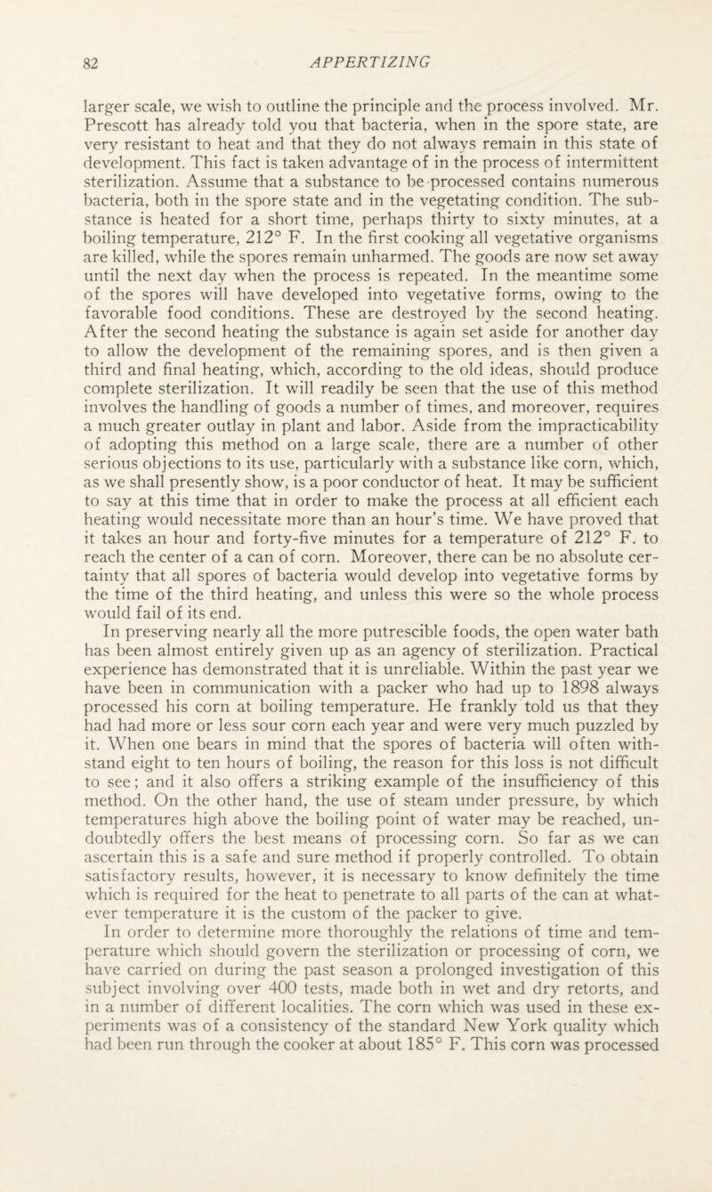 larger scale, we wish to outline the principle and the process involved. Mr. Prescott has already told you that bacteria, when in the spore state, are very resistant to heat and that they do not always remain in this state of development. This fact is taken advantage of in the process of intermittent sterilization. Assume that a substance to be-processed contains numerous bacteria, both in the spore state and in the vegetating condition. The sub¬ stance is heated for a short time, perhaps thirty to sixty minutes, at a boiling temperature, 212° F. In the first cooking all vegetative organisms are killed, while the spores remain unharmed. The goods are now set away until the next day when the process is repeated. In the meantime some of the spores will have developed into vegetative forms, owing to the favorable food conditions. These are destroyed by the second heating. After the second heating the substance is again set aside for another day to allow the development of the remaining spores, and is then given a third and final heating, which, according to the old ideas, should produce complete sterilization. It will readily be seen that the use of this method involves the handling of goods a number of times, and moreover, requires a much greater outlay in plant and labor. Aside from the impracticability of adopting this method on a large scale, there are a number of other serious objections to its use, particularly with a substance like corn, which, as we shall presently show, is a poor conductor of heat. It may be sufficient to say at this time that in order to make the process at all efficient each heating would necessitate more than an hour’s time. We have proved that it takes an hour and forty-five minutes for a temperature of 212° F. to reach the center of a can of corn. Moreover, there can be no absolute cer¬ tainty that all spores of bacteria would develop into vegetative forms by the time of the third heating, and unless this were so the whole process would fail of its end. In preserving nearly all the more putrescible foods, the open water bath has been almost entirely given up as an agency of sterilization. Practical experience has demonstrated that it is unreliable. Within the past year we have been in communication with a packer who had up to 1898 always processed his corn at boiling temperature. He frankly told us that they had had more or less sour corn each year and were very much puzzled by it. When one bears in mind that the spores of bacteria will often with¬ stand eight to ten hours of boiling, the reason for this loss is not difficult to see; and it also offers a striking example of the insufficiency of this method. On the other hand, the use of steam under pressure, by which temperatures high above the boiling point of water may be reached, un¬ doubtedly offers the best means of processing corn. So far as we can ascertain this is a safe and sure method if properly controlled. To obtain satisfactory results, however, it is necessary to know definitely the time which is required for the heat to penetrate to all parts of the can at what¬ ever temperature it is the custom of the packer to give. In order to determine more thoroughly the relations of time and tem¬ perature which should govern the sterilization or processing of corn, we have carried on during the past season a prolonged investigation of this subject involving over 400 tests, made both in wet and dry retorts, and in a number of different localities. The corn which was used in these ex¬ periments was of a consistency of the standard New York quality which had been run through the cooker at about 185° F. This corn was processed
