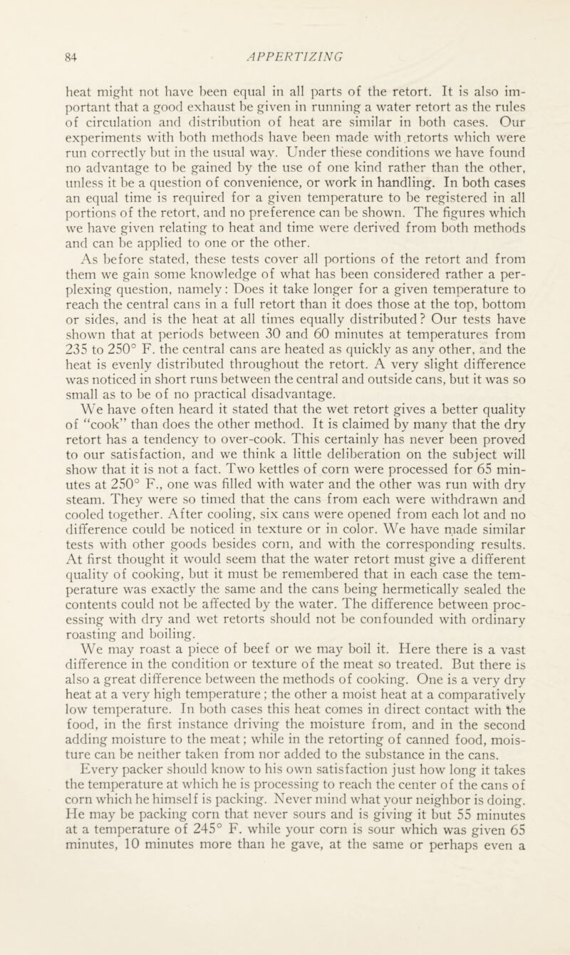 heat might not have l)een equal in all parts of the retort. It is also im¬ portant that a good exhaust be given in running a water retort as the rules of circulation and distribution of heat are similar in both cases. Our experiments with both methods have been made with retorts which were run correctly but in the usual way. Under these conditions we have found no advantage to be gained by the use of one kind rather than the other, unless it be a question of convenience, or work in handling. In both cases an equal time is required for a given temperature to be registered in all portions of the retort, and no preference can be shown. The figures which we have given relating to heat and time were derived from both methods and can be applied to one or the other. As before stated, these tests cover all portions of the retort and from them we gain some knowledge of what has been considered rather a per¬ plexing question, namely: Does it take longer for a given temperature to reach the central cans in a full retort than it does those at the top, bottom or sides, and is the heat at all times equally distributed? Our tests have shown that at periods between 30 and 60 minutes at temperatures from 235 to 250° F. the central cans are heated as quickly as any other, and the heat is evenly distributed throughout the retort. A very slight difference was noticed in short runs between the central and outside cans, but it was so small as to be of no practical disadvantage. We have often heard it stated that the wet retort gives a better quality of “cook” than does the other method. It is claimed by many that the dry retort has a tendency to over-cook. This certainly has never been proved to our satisfaction, and we think a little deliberation on the subject will show that it is not a fact. Two kettles of corn were processed for 65 min¬ utes at 250° F., one was filled with water and the other was run with dry steam. They were so timed that the cans from each were withdrawn and cooled together. After cooling, six cans were opened from each lot and no difference could be noticed in texture or in color. We have made similar tests with other goods besides corn, and with the corresponding results. At first thought it would seem that the water retort must give a different quality of cooking, but it must be remembered that in each case the tem¬ perature was exactly the same and the cans being hermetically sealed the contents could not be affected by the water. The difference between proc¬ essing with dry and wet retorts should not be confounded with ordinary roasting and boiling. We may roast a piece of beef or we may boil it. Fiere there is a vast difference in the condition or texture of the meat so treated. But there is also a great difference between the methods of cooking. One is a very dry heat at a very high temperature; the other a moist heat at a comparatively low temperature. In both cases this heat comes in direct contact with the food, in the first instance driving the moisture from, and in the second adding moisture to the meat; while in the retorting of canned food, mois¬ ture can be neither taken from nor added to the substance in the cans. Every packer should know to his own satisfaction just how long it takes the temperature at which he is processing to reach the center of the cans of corn which he himself is packing. Never mind what your neighbor is doing. He may be packing corn that never sours and is giving it but 55 minutes at a temperature of 245° F. while your corn is sour which was given 65 minutes, 10 minutes more than he gave, at the same or perhaps even a