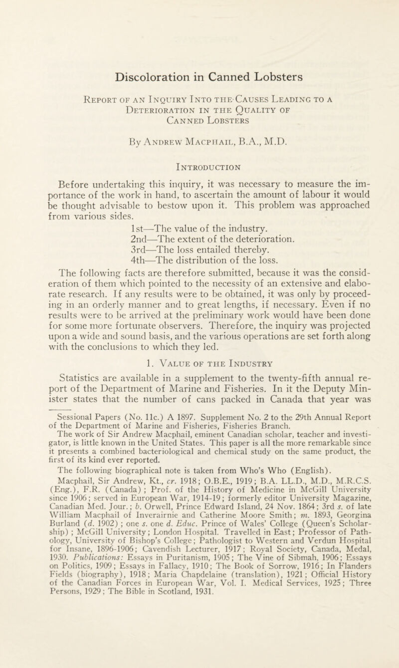 Discoloration in Canned Lobsters Report of an Inquiry Into the-Causes Leading to a Deterioration in the Quality of Canned Lobsters By Andrew Macpiiail, B.A., M.D. Introduction Before undertaking this inquiry, it was necessary to measure the im¬ portance of the work in hand, to ascertain the amount of labour it would be thought advisable to bestow upon it. This problem was approached from various sides. 1st—The value of the industry. 2nd—The extent of the deterioration. 3rd—The loss entailed thereby. 4th—’The distribution of the loss. The following facts are therefore submitted, because it was the consid¬ eration of them which pointed to the necessity of an extensive and elabo¬ rate research. If any results were to be obtained, it was only by proceed¬ ing in an orderly manner and to great lengths, if necessary. Even if no results were to be arrived at the preliminary work would have been done for some more fortunate observers. Therefore, the inquiry was projected upon a wide and sound basis, and the various operations are set forth along with the conclusions to which they led. 1. Value of the Industry Statistics are available in a supplement to the twenty-fifth annual re¬ port of the Department of Marine and Fisheries. In it the Deputy Min¬ ister states that the number of cans packed in Canada that year was Sessional Papers (No. 11c.) A 1897. Supplement No. 2 to the 29th Annual Report of the Department of Marine and Fisheries, Fisheries Branch. The work of Sir Andrew Macphail, eminent Canadian scholar, teacher and investi¬ gator, is little known in the United States. This paper is all the more remarkable since it presents a combined bacteriological and chemical study on the same product, the first of its kind ever reported. The following biographical note is taken from Who’s Who (English). Macphail, Sir Andrew, Kt., cr. 1918; O.B.E., 1919; B.A. LL.D., M.D., M.R.C.S. (Eng.), F.R. (Canada) ; Prof, of the History of Medicine in McGill University since 1906; served in European War, 1914-19; formerly editor University Magazine, Canadian Med. Jour.; b. Orwell, Prince Edward Island, 24 Nov. 1864; 3rd s. of late William Macphail of Inverairnie and Catherine Moore Smith; in. 1893, Georgina Burland (d. 1902) ; one s. one d. Educ. Prince of Wales’ College (Queen’s Scholar¬ ship) ; McGill University; London Hospital. Travelled in East; Professor of Path¬ ology, University of Bishop’s College; Pathologist to Western and Verdun Hospital for Insane, 1896-1906; Cavendish Lecturer, 1917; Royal Society, Canada, Medal, 1930. Publications: Essays in Puritanism, 1905; The Vine of Sibmah, 1906; Essays on Politics, 1909; Essays in Fallacy, 1910; The Book of Sorrow, 1916; In Flanders Fields (biography), 1918; Maria Chapdelaine (translation), 1921; Official History of the Canadian Forces in European War, Vol. 1. Medical Services, 1925; Three Persons, 1929; The Bible in Scotland, 1931.