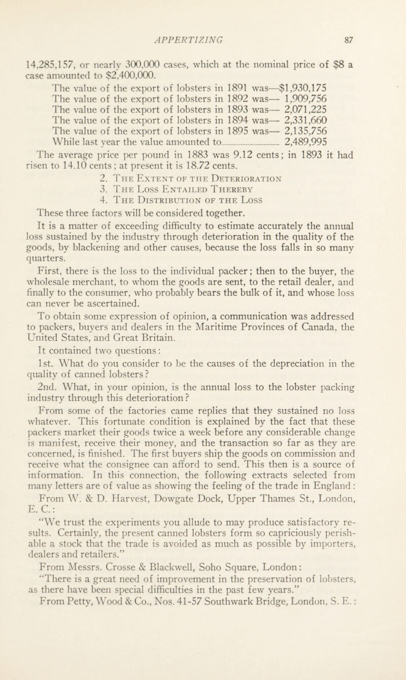 14,285,157, or nearly v5(X),000 cases, which at the nominal price of $8 a case amounted to $2,400,000. The value of the export of lobsters in 1891 was—$1,930,175 The value of the export of lobsters in 1892 was— 1,909,756 The value of the export of lobsters in 1893 was— 2,071,225 The value of the export of lobsters in 1894 was— 2,331,660 The value of the export of lobsters in 1895 was— 2,135,756 While last year the value amounted to. 2,489,995 The average price per pound in 1883 was 9.12 cents; in 1893 it had risen to 14.10 cents ; at present it is 18.72 cents. 2. The Extent of the Deterioration 3. The Loss Entailed Thereby 4. The Distribution of the Loss These three factors will be considered together. It is a matter of exceeding difficulty to estimate accurately the annual loss sustained by the industry through deterioration in the quality of the goods, by blackening and other causes, because the loss falls in so many quarters. Eirst, there is the loss to the individual packer; then to the buyer, the wholesale merchant, to whom the goods are sent, to the retail dealer, and finally to the consumer, who probably bears the bulk of it, and whose loss can never be ascertained. To obtain some expression of opinion, a communication was addressed to packers, buyers and dealers in the Maritime Provinces of Canada, the United States, and Great Britain. It contained two questions: 1st. What do you consider to be the causes of the depreciation in the quality of canned lobsters? 2nd. What, in your opinion, is the annual loss to the lobster packing industry through this deterioration? Erom some of the factories came replies that they sustained no loss whatever. This fortunate condition is explained by the fact that these packers market their goods twice a week before any considerable change is manifest, receive their money, and the transaction so far as they are concerned, is finished. The first buyers ship the goods on commission and receive what the consignee can afiford to send. This then is a source of information. In this connection, the following extracts selected from many letters are of value as showing the feeling of the trade in England: Erom W. & D. Harvest, Dowgate Dock, Upper Thames St., London, E. C.: “We trust the experiments you allude to may produce satisfactory re¬ sults. Certainly, the present canned lobsters form so capriciously perish¬ able a stock that the trade is avoided as much as possible by importers, dealers and retailers.” Erom Messrs. Crosse & Blackwell, Soho Square, London: “There is a great need of improvement in the preservation of lobsters, as there have been special difficulties in the past few years.” Erom Petty, Wood & Co., Nos. 41-57 Southwark Bridge, London, S. E.: