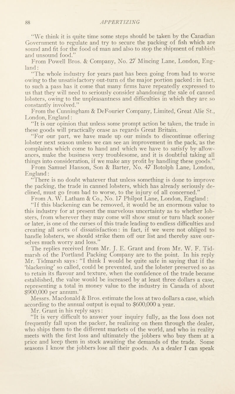 “We think it is quite time some steps should be taken by the Canadian Government to regulate and try to secure the packing of fish which are sound and fit for the food of man and also to stop the shipment of rubbish and unsound food.” From Powell Bros. & Company, No. 27 IMincing Lane, London, Eng¬ land : “The whole industry for years past has been going from bad to worse owing to the unsatisfactory out-turn of the major portion packed : in fact, to such a pass has it come that many firms have repeatedly expressed to us that they will need to seriously consider abandoning the sale of canned lobsters, owing to the unpleasantness and difficulties in which they are so constantly involved.” From the Cunningham & DeFourier Company, Limited, Great Alie St., London, England: “It is our opinion that unless some prompt action be taken, the trade in these goods will practically cease as regards Great Britain. “For our part, we have made up our minds to discontinue ofifering lobster next season unless we can see an improvement in the pack, as the complaints which come to hand and which we have to satisfy by allow¬ ances, make the business very troublesome, and it is doubtful taking all things into consideration, if we make any profit by handling these goods.” From Samuel Hanson, Son & Barter, No. 47 Botolph Lane, London, England: “There is no doubt whatever that unless something is done to improve the packing, the trade in canned lobsters, which has already seriously de¬ clined, must go from bad to worse, to the injury of all concerned.” From A. W. Latham & Co., No. 17 Philpot Lane, London, England : “If this blackening can be removed, it would be an enormous value to this industry for at present the marvelous uncertainty as to whether lob¬ sters, from wherever they may come will show smut or turn black sooner or later, is one of the curses of this trade leading to endless difficulties and creating all sorts of dissatisfaction: in fact, if we were not obliged to handle lobsters, we should strike them off our list and thereby save our¬ selves much worry and loss.” The replies received from Mr. J. E. Grant and from Mr. W. F. Tid- marsh of the Portland Packing Company are to the point. In his reply Mr. Tidmarsh says: “I think I would be quite safe in saying that if the ‘blackening’ so called, could be prevented, and the lobster preserved so as to retain its flavour and texture, when the confidence of the trade became established, the value would be increased by at least three dollars a case, representing a total in money value to the industry in Canada of about $900,000 per annum.” Messrs. Macdonald & Bros, estimate the loss at two dollars a case, which according to the annual output is equal to $600,000 a year. Mr. Grant in his reply says : “It is very difficult to answer your inquiry fully, as the loss does not frequently fall upon the packer, he realizing on them through the dealer, who ships them to the different markets of the world, and who in reality meets with the first loss and ultimately the jobbers who buy them at a price and keep them in stock awaiting the demands of the trade. Some seasons I know the jobbers lose all their goods. As a dealer I can speak