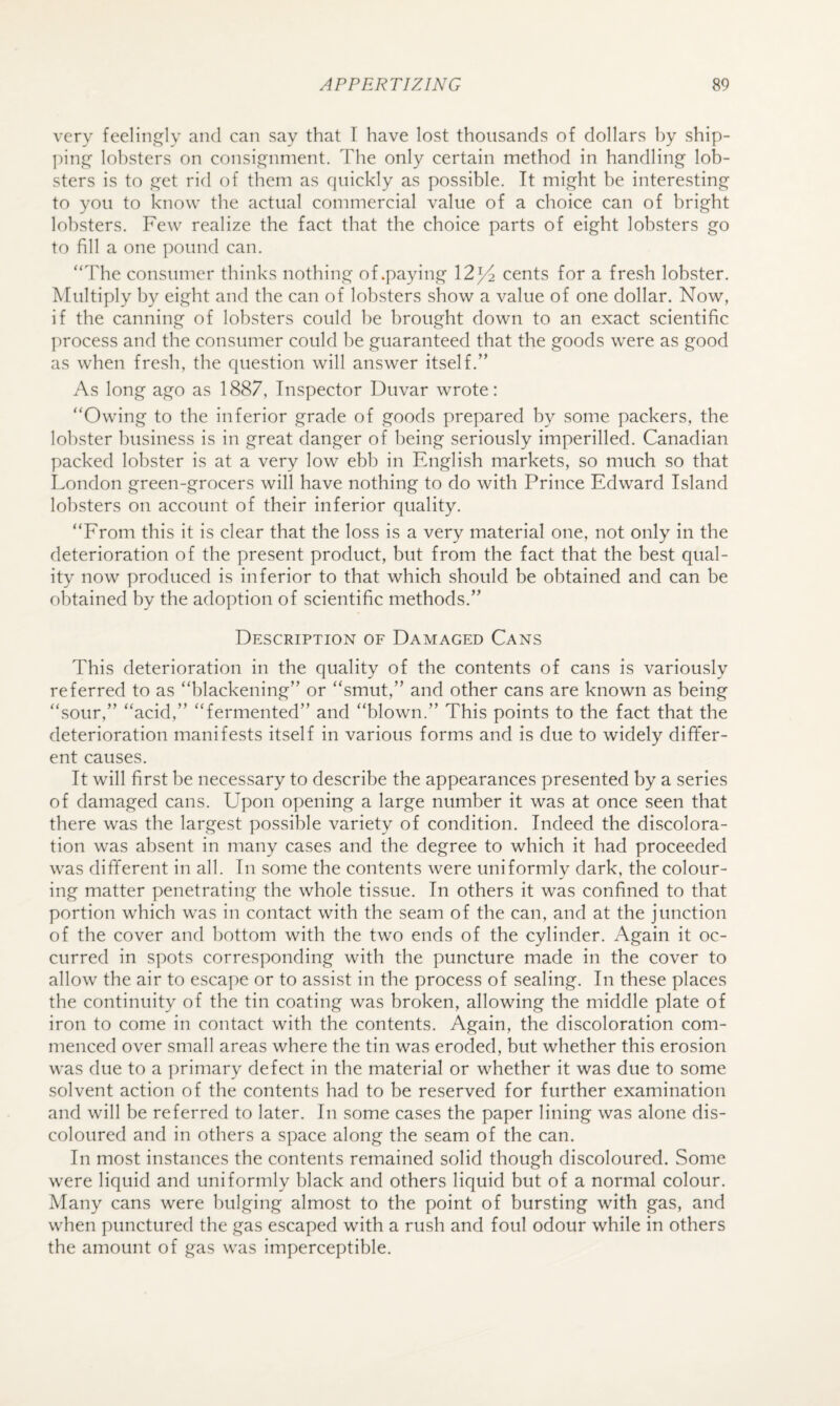 very feelingly and can say that T have lost thousands of dollars by ship- ])ing’ lobsters on consignment. The only certain method in handling lob¬ sters is to get rid of them as quickly as possible. It might be interesting to you to know the actual commercial value of a choice can of bright lobsters. Few realize the fact that the choice parts of eight lobsters go to fill a one pound can. “The consumer thinks nothing of .paying 12^ cents for a fresh lobster. Multiply by eight and the can of lobsters show a value of one dollar. Now, if the canning of lobsters could be brought down to an exact scientific process and the consumer could be guaranteed that the goods were as good as when fresh, the question will answer itself.” As long ago as 1887, Inspector Duvar wrote: “Owing to the inferior grade of goods prepared by some packers, the lobster business is in great danger of being seriously imperilled. Canadian packed lobster is at a very low ebb in English markets, so much so that London green-grocers will have nothing to do with Prince Edward Island lobsters on account of their inferior quality. “From this it is clear that the loss is a very material one, not only in the deterioration of the present product, but from the fact that the best qual¬ ity now produced is inferior to that which should be obtained and can be obtained by the adoption of scientific methods.” Description of Damaged Cans This deterioration in the quality of the contents of cans is variously referred to as “blackening” or “smut,” and other cans are known as being “sour,” “acid,” “fermented” and “blown.” This points to the fact that the deterioration manifests itself in various forms and is due to widely differ¬ ent causes. It will first be necessary to describe the appearances presented by a series of damaged cans. Upon opening a large number it was at once seen that there was the largest possible variety of condition. Indeed the discolora¬ tion was absent in many cases and the degree to which it had proceeded was different in all. In some the contents were uniformly dark, the colour¬ ing matter penetrating the whole tissue. In others it was confined to that portion which was in contact with the seam of the can, and at the junction of the cover and bottom with the two ends of the cylinder. Again it oc¬ curred in spots corresponding with the puncture made in the cover to allow the air to escape or to assist in the process of sealing. In these places the continuity of the tin coating was broken, allowing the middle plate of iron to come in contact with the contents. Again, the discoloration com¬ menced over small areas where the tin was eroded, but whether this erosion was due to a ])rimary defect in the material or whether it was due to some solvent action of the contents had to be reserved for further examination and will be referred to later. In some cases the paper lining was alone dis¬ coloured and in others a space along the seam of the can. In most instances the contents remained solid though discoloured. Some were liquid and uniformly black and others liquid but of a normal colour. Alany cans were bulging almost to the point of bursting with gas, and when punctured the gas escaped with a rush and foul odour while in others the amount of gas was imperceptible.