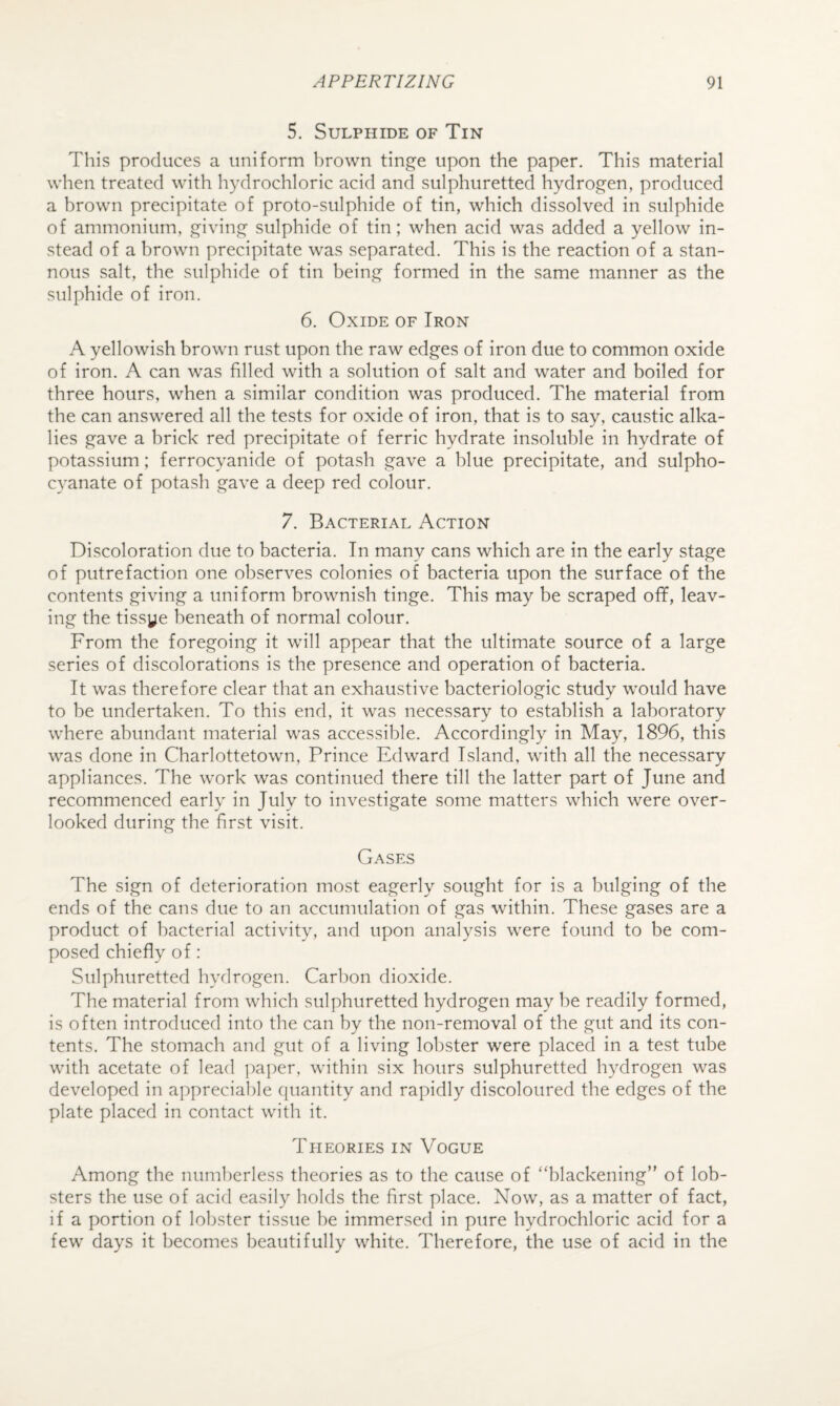 5. Sulphide of Tin This produces a uniform brown tinge upon the paper. This material when treated with hydrochloric acid and sulphuretted hydrogen, produced a brown precipitate of proto-sulphide of tin, which dissolved in sulphide of ammonium, giving sulphide of tin; when acid was added a yellow in¬ stead of a brown precipitate was separated. This is the reaction of a stan¬ nous salt, the sulphide of tin being formed in the same manner as the sulphide of iron. 6. Oxide of Iron A yellowish brown rust upon the raw edges of iron due to common oxide of iron. A can was filled with a solution of salt and water and boiled for three hours, when a similar condition was produced. The material from the can answered all the tests for oxide of iron, that is to say, caustic alka¬ lies gave a brick red precipitate of ferric hydrate insoluble in hydrate of potassium; ferrocyanide of potash gave a blue precipitate, and sulpho- cyanate of potash gave a deep red colour. 7. Bacterial Action Discoloration due to bacteria. In many cans which are in the early stage of putrefaction one observes colonies of bacteria upon the surface of the contents giving a uniform brownish tinge. This may be scraped off, leav¬ ing the tissye beneath of normal colour. From the foregoing it will appear that the ultimate source of a large series of discolorations is the presence and operation of bacteria. It was therefore clear that an exhaustive bacteriologic study would have to be undertaken. To this end, it was necessary to establish a laboratory where abundant material was accessible. Accordingly in May, 1896, this was done in Charlottetown, Prince Edward Island, with all the necessary appliances. The work was continued there till the latter part of June and recommenced early in July to investigate some matters which were over¬ looked during the first visit. Gases The sign of deterioration most eagerly sought for is a bulging of the ends of the cans due to an accumulation of gas within. These gases are a product of bacterial activity, and upon analysis were found to be com¬ posed chiefly of: Sulphuretted hydrogen. Carbon dioxide. The material from which sulphuretted hydrogen may he readily formed, is often introduced into the can by the non-removal of the gut and its con¬ tents. The stomach and gut of a living lobster were placed in a test tube with acetate of lead ])aper, within six hours sulphuretted hydrogen was developed in appreciable quantity and rapidly discoloured the edges of the plate placed in contact with it. Theories in Vogue Among the numberless theories as to the cause of “blackening” of lob¬ sters the use of acid easily holds the first place. Now, as a matter of fact, if a portion of lobster tissue be immersed in pure hydrochloric acid for a few days it becomes beautifully white. Therefore, the use of acid in the