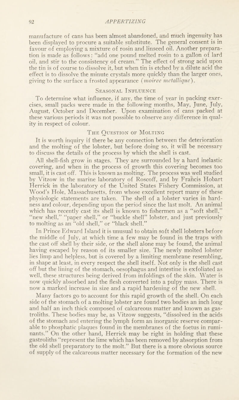 manufacture of cans has been almost abandoned, and much ingenuity has been displayed to procure a suitable substitute. The general consent is in favour of employing a mixture of rosin and linseed oil. Another prepara¬ tion is made as follows: “add one pound melted rosin to a gallon of lard oil, and stir to the consistency of cream.”’ The effect of strong acid upon the tin is of course to dissolve it, but when tin is etched by a dilute acid the effect is to dissolve the minute crystals more quickly than the larger ones, giving to the surface a frosted appearance (vwiree mctaUiqne). Seasonal Influence To determine what influence, if any, the time of 3^ear in packing exer¬ cises, small packs were made in the following months. May, June, July, August, October and December. Upon examination of cans packed at these various periods it was not possible to observe an} difference in qual¬ ity in respect of colour. The Question of Molting It is worth inquiry if there be any connection between the deterioration and the molting of the lobster, but before doing so, it will be necessary to discuss the details of the process by which the shell is cast. All shell-fish grow in stages. They are surrounded by a hard inelastic covering, and when in the process of growth this covering becomes too small, it is cast off. This is known as molting. The process was well studied by Vitzow' in the marine laboratory of Roscoff, and by Francis Hobart Herrick in the laboratory of the United States Fishery Commission, at Wood’s Hole, Massachusetts, from whose excellent report many of these physiologic statements are taken. The shell of a lobster varies in hard¬ ness and colour, depending upon the period since the last molt. An animal which has recently cast its shell is known to fishermen as a “soft shell,” “new shell,” “paper shell,” or “buckle shell” lobster, and just previously to molting as an “old shell,” or “black shell.” In Prince Edward Island it is unusual to obtain soft shell lobsters before the middle of July, at which time a few may be found in the traps with the cast off shell by their side, or the shell alone may be found, the animal having escaped by reason of its smaller size. The newly molted lobster lies limp and helpless, but is covered by a limiting membrane resembling, in shape at least, in every respect the shell itself. Not only is the shell cast off hut the lining of the stomach, oesophagus and intestine is exfoliated as well, these structures being derived from infoldings of the skin. Water is now quickly absorbed and the flesh converted into a pulpy mass. There is now a marked increase in size and a rapid hardening of the new shell. Many factors go to account for this rapid growth of the shell. On each side of the stomach of a molting lobster are found tw^o bodies an inch long and half an inch thick composed of calcareous matter and known as gas- troliths. These bodies may be, as Vitzow suggests, “dissolved in the acids of the stomach and entering the lymph form an inorganic reserve compar¬ able to phosphatic ])laques found in the membranes of the foetus in rumi¬ nants.” On the other hand, Herrick may be right in holding that these gastroliths “represent the lime which has been removed by absorption from the old shell preparatory to the molt.” But there is a more obvious source of su])ply of the calcareous matter necessary for the formation of the new