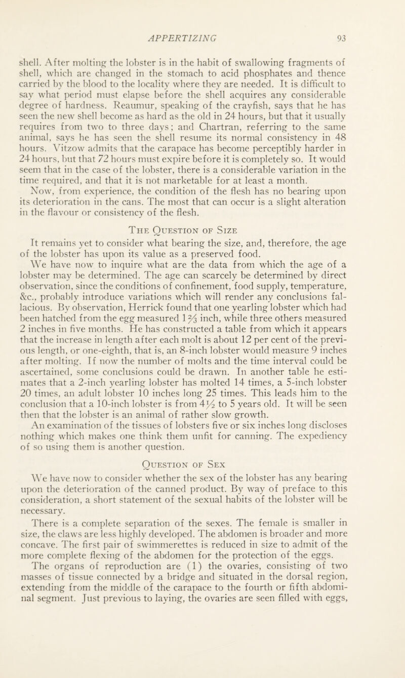 shell. After moltin,e^ the lobster is in the habit of swallowing fragments of shell, which are changed in the stomach to acid phosphates and thence carried by the blood to the locality where they are needed. It is difficult to say what period must elapse before the shell acquires any considerable degree of hardness. Reaumur, speaking of the crayfish, says that he has seen the new shell become as hard as the old in 24 hours, but that it usually requires from two to three days; and Chartran, referring to the same animal, says he has seen the shell resume its normal consistency in 48 hours. \^itzow admits that the carapace has become perceptibly harder in 24 hours, hut that 72 hours must expire before it is completely so. It would seem that in the case of the lobster, there is a considerable variation in the time required, and that it is not marketable for at least a month. Now, from experience, the condition of the flesh has no bearing upon its deterioration in the cans. The most that can occur is a slight alteration in the flavour or consistency of the flesh. The Question of Size It remains yet to consider what bearing the size, and, therefore, the age of the lobster has upon its value as a preserved food. We have now to inquire what are the data from which the age of a lobster may be determined. The age can scarcely be determined by direct observation, since the conditions of confinement, food supply, temperature, &c., probably introduce variations which will render any conclusions fal¬ lacious. By observation, Herrick found that one yearling lobster which had been hatched from the egg measured 1 ^ inch, while three others measured 2 inches in five months. He has constructed a table from which it appears that the increase in length after each molt is about 12 per cent of the previ¬ ous length, or one-eighth, that is, an 8-inch lobster would measure 9 inches after molting. If now the number of molts and the time interval could be ascertained, some conclusions could be drawn. In another table he esti¬ mates that a 2-inch yearling lobster has molted 14 times, a 5-inch lobster 20 times, an adult lobster 10 inches long 25 times. This leads him to the conclusion that a 10-inch lobster is from 4^4 to 5 years old. It will be seen then that the lobster is an animal of rather slow growth. An examination of the tissues of lobsters five or six inches long discloses nothing which makes one think them unfit for canning. The expediency of so using them is another question. Question of Sex We have now to consider whether the sex of the lobster has any bearing upon the deterioration of the canned product. By way of preface to this consideration, a short statement of the sexual habits of the lobster will be necessary. There is a complete se])aration of the sexes. The female is smaller in size, the claws are less highly developed. The abdomen is broader and more concave. The first pair of swimmerettes is reduced in size to admit of the more complete flexing of the abdomen for the protection of the eggs. The organs of reproduction are (1) the ovaries, consisting of two masses of tissue connected by a bridge and situated in the dorsal region, extending from the middle of the carapace to the fourth or fifth abdomi¬ nal segment. Just previous to laying, the ovaries are seen filled with eggs.