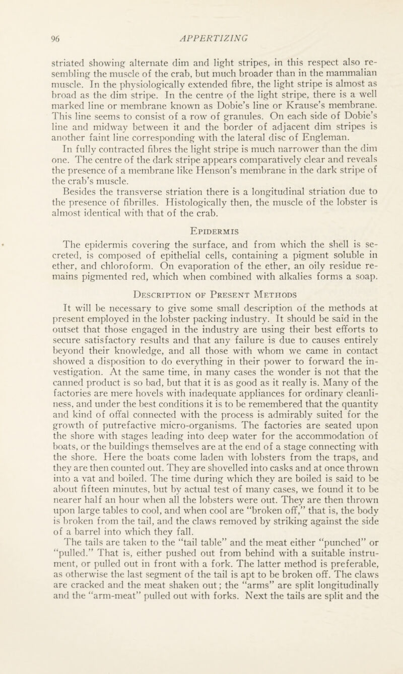 striated showings;’ alternate dim and light stripes, in this respect also re¬ sembling the muscle of the crab, but much broader than in the mammalian muscle. In the physiologically extended fibre, the light stripe is almost as broad as the dim stripe. In the centre of the light stripe, there is a well marked line or membrane known as Dobie’s line or Krause’s membrane. This line seems to consist of a row of granules. On each side of Dobie’s line and midway between it and the border of adjacent dim stripes is another faint line corresponding with the lateral disc of Engleman. In fully contracted fibres the light stripe is much narrower than the dim one. The centre of the dark stripe appears comparatively clear and reveals the presence of a membrane like Henson’s membrane in the dark stripe of the crab’s muscle. Besides the transverse striation there is a longitudinal striation due to the presence of fibrilles. Histologically then, the muscle of the lobster is almost identical with that of the crab. Epidermis The epidermis covering the surface, and from which the shell is se¬ creted, is composed of epithelial cells, containing a pigment soluble in ether, and chloroform. On evaporation of the ether, an oily residue re¬ mains pigmented red, which when combined with alkalies formiS a soap. Description of Present Methods It will be necessary to give some small description of the methods at present employed in the lobster packing industry. It should be said in the outset that those engaged in the industry are using their best efforts to secure satisfactory results and that any failure is due to causes entirely beyond their knowledge, and all those with whom we came in contact showed a disposition to do everything in their power to forward the in¬ vestigation. At the same time, in many cases the wonder is not that the canned product is so bad, but that it is as good as it really is. Many of the factories are mere hovels with inadequate appliances for ordinary cleanli¬ ness, and under the best conditions it is to be remembered that the quantity and kind of offal connected with the process is admirably suited for the growth of putrefactive micro-organisms. The factories are seated upon the shore with stages leading into deep water for the accommodation of boats, or the buildings themselves are at the end of a stage connecting with the shore. Here the boats come laden with lobsters from the traps, and they are then counted out. They are shovelled into casks and at once thrown into a vat and boiled. The time during which they are boiled is said to be about fifteen minutes, but by actual test of many cases, we found it to be nearer half an hour when all the lobsters were out. They are then thrown upon large tables to cool, and when cool are “broken off,” that is, the body is broken from the tail, and the claws removed by striking against the side of a barrel into which they fall. The tails are taken to the “tail table” and the meat either “punched” or “pulled.” That is, either pushed out from behind with a suitable instru¬ ment, or pulled out in front with a fork. The latter method is preferable, as otherwise the last segment of the tail is apt to be broken off. The claws are cracked and the meat shaken out; the “arms” are split longitudinally and the “arm-meat” pulled out with forks. Next the tails are split and the
