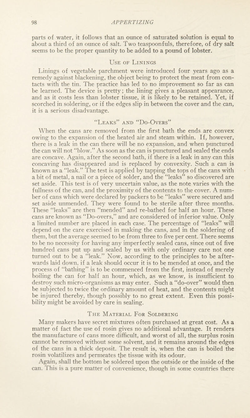 parts of water, it follows that an ounce of saturated solution is equal to about a third of an ounce of salt. Two teaspoonfuls, therefore, of dry salt seems to be the proper quantity to be added to a pound of lobster. Use of Linings Linings of vegetable parchment were introduced four years ago as a remedy against blackening, the object being to protect the meat from con¬ tacts with the tin. The practice has led to no improvement so far as can be learned. The device is pretty; the lining gives a pleasant appearance, and as it costs less than lobster tissue, it is likely to be retained. Yet, if scorched in soldering, or if the edges slip in between the cover and the can, it is a serious disadvantage. “Leaks” and “Do-Overs” When the cans are removed from the first bath the ends are convex owing to the expansion of the heated air and steam within. If, however, there is a leak in the can there will be no expansion, and when punctured the can will not “blow.” As soon as the can is punctured and sealed the ends are concave. Again, after the second bath, if there is a leak in any can this concaving has disappeared and is replaced by convexity. Such a can is known as a “leak.” The test is applied by tapping the tops of the cans with a bit of metal, a nail or a piece of solder, and the “leaks” so discovered are set aside. This test is of very uncertain value, as the note varies with the fullness of the can, and the proximity of the contents to the cover. A num¬ ber of cans which were declared by packers to be “leaks” were secured and set aside unmended. They were found to be sterile after three months. These “leaks” are then “mended” and re-bathed for half an hour. These cans are known as “Do-overs,” and are considered of inferior value. Only a limited number are placed in each case. The percentage of “leaks” will depend on the care exercised in making the cans, and in the soldering of them, but the average seemed to be from three to five per cent. There seems to be no necessity for having any imperfectly sealed cans, since out of five hundred cans put up and sealed by us with only ordinary care not one turned out to be a “leak.” Now, according to the principles to be after¬ wards laid down, if a leak should occur it is to be mended at once, and the process of “bathing” is to be commenced from the first, instead of merely boiling the can for half an hour, which, as we know, is insufficient to destroy such micro-organisms as may enter. Such a “do-over” would then be subjected to twice the ordinary amount of heat, and the contents might be injured thereby, though possibly to no great extent. Even this possi¬ bility might be avoided by care in sealing. The Material For Soldering Many makers have secret mixtures often purchased at great cost. As a matter of fact the use of rosin gives no additional advantage. It renders the manufacture of cans more difficult, and worst of all, the surplus rosin cannot be removed without some solvent, and it remains around the edges of the cans in a thick deposit. The result is, when the can is boiled the rosin volatilizes and permeates tfie tissue with its odour. Again, shall the bottom be soldered upon the outside or the inside of the can. This is a ])ure matter of convenience, though in some countries there