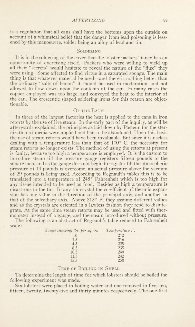 is a regulation that all cans shall have the bottoms upon the outside on account of a whimsical belief that the danger from lead poisoning is less* ened by this manoeuvre, solder being an alloy of lead and tin. Soldering It is in the soldering of the cover that the lobster packers’ fancy has an opportunity of exercising itself. Packers who were willing to yield up all their “secrets” would hesitate to reveal the nature of the “flux” they were using. Some affected to find virtue in a saturated sponge. The main thing is that whatever material be used—and there is nothing better than the ordinary “salts of lemon” it should be used in moderation, and not allowed to flow down upon the contents of the can. In many cases the copper employed was too large, and conveyed the heat to the interior of the can. The crescentic shaped soldering irons for this reason are objec¬ tionable. Of the Bath In three of the largest factories the heat is applied to the cans in iron retorts by the use of live steam. In the early part of the inquiry, as will be afterwards explained, the principles as laid down by Pasteur for the ster¬ ilization of media were applied and had to be abandoned. Upon this basis the use of steam retorts would have been invaluable. But since it is useless dealing with a temperature less than that of 100° C. the necessity for steam retorts no longer exists. The method of using the retorts at present is faulty, because too high a temperature is employed. It is the custom to introduce steam till the pressure gauge registers fifteen pounds to the square inch, and as the gauge does not begin to register till the atmospheric pressure of 14 pounds is overcome, an actual pressure above the vacuum of 29 pounds is being used. According to Regnault’s tables this is to be translated into a temperature of 248° Fahrenheit which is too high for any tissue intended to be used as food. Besides as high a temperature is disastrous to the tin. In any tin crystal the co-efficient of thermic expan¬ sion has one value in the direction of the principal axis, and another in that of the subsidiary axis. Above 213° F. they assume different values and as the crystals are oriented in a lawless fashion they tend to disinte¬ grate. At the same time steam retorts may be used and fitted with ther¬ mometer instead of a gauge, and the steam introduced without pressure. The following is an abstract of Regnault’s table reduced to Fahrenheit scale: Gauge showing lbs. per sq. in. Temperature F. .0 212 1.3 216 4.3 225 8.3 235 10.3 240 11.3 242 15.3 250 Time of Boiling in Shell To determine the length of time for which lobsters should be boiled the following experiment was made. Six lobsters were placed in boiling water and one removed in five, ten, fifteen, twenty, twenty-five and thirty minutes respectively. The one first