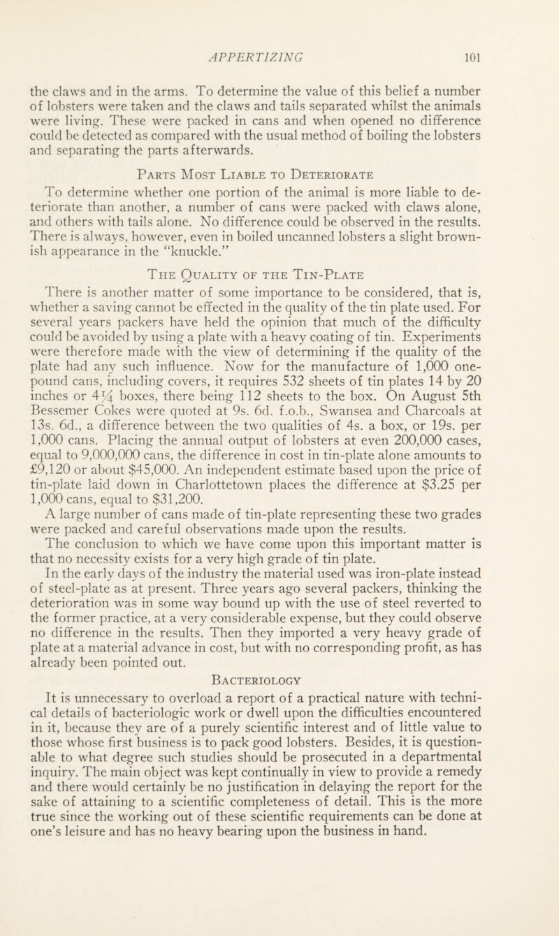 the daws and in the arms. To determine the value of this belief a number of lobsters were taken and the claws and tails separated whilst the animals were living. These were packed in cans and when opened no difference could be detected as compared with the usual method of boiling the lobsters and separating the parts afterwards. Parts Most Liable to Deteriorate To determine whether one portion of the animal is more liable to de¬ teriorate than another, a number of cans were packed with claws alone, and others with tails alone. No difference could be observed in the results. There is always, however, even in boiled uncanned lobsters a slight brown¬ ish appearance in the “knuckle.” The Quality of the Tin-Plate There is another matter of some importance to be considered, that is, whether a saving cannot be effected in the quality of the tin plate used. For several years packers have held the opinion that much of the difficulty could be avoided by using a plate with a heavy coating of tin. Experiments were therefore made with the view of determining if the quality of the plate had any such influence. Now for the manufacture of 1,000 one- pound cans, including covers, it requires 532 sheets of tin plates 14 by 20 inches or 4-% boxes, there being 112 sheets to the box. On August 5th Bessemer Cokes were quoted at 9s. 6d. f.o.b., Swansea and Charcoals at 13s. 6d., a difference between the two qualities of 4s. a box, or 19s. per 1,000 cans. Placing the annual output of lobsters at even 200,000 cases, equal to 9,000,000 cans, the difference in cost in tin-plate alone amounts to £9,120 or about $45,000. An independent estimate based upon the price of tin-plate laid down in Charlottetown places the difference at $3.25 per pock) cans, equal to $31,200. A large number of cans made of tin-plate representing these two grades were packed and careful observations made upon the results. The conclusion to which we have come upon this important matter is that no necessity exists for a very high grade of tin plate. In the early days of the industry the material used was iron-plate instead of steel-plate as at present. Three years ago several packers, thinking the deterioration was in some way bound up with the use of steel reverted to the former practice, at a very considerable expense, but they could observe no difference in the results. Then they imported a very heavy grade of plate at a material advance in cost, but with no corresponding profit, as has already been pointed out. Bacteriology It is unnecessary to overload a report of a practical nature with techni¬ cal details of bacteriologic work or dwell upon the difficulties encountered in it, because they are of a purely scientific interest and of little value to those whose first business is to pack good lobsters. Besides, it is question¬ able to what degree such studies should be prosecuted in a departmental inquiry. The main object was kept continually in view to provide a remedy and there would certainly be no justification in delaying the report for the sake of attaining to a scientific completeness of detail. This is the more true since the working out of these scientific requirements can be done at one’s leisure and has no heavy bearing upon the business in hand.