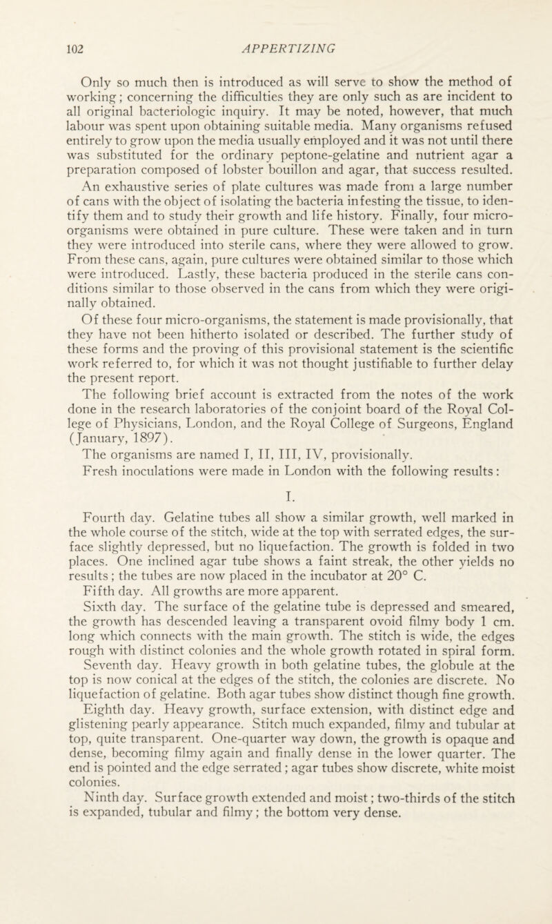 Only so much then is introduced as will serve to show the method of working; concerning the difficulties they are only such as are incident to all original bacteriologic inquiry. It may be noted, however, that much labour was spent upon obtaining suitable media. Many organisms refused entirely to grow upon the media usually employed and it was not until there was substituted for the ordinary peptone-gelatine and nutrient agar a preparation composed of lobster bouillon and agar, that success resulted. An exhaustive series of plate cultures was made from a large number of cans with the object of isolating the bacteria infesting the tissue, to iden¬ tify them and to study their growth and life history. Finally, four micro¬ organisms were obtained in pure culture. These were taken and in turn they were introduced into sterile cans, where they were allowed to grow. From these cans, again, pure cultures were obtained similar to those which were introduced. Lastly, these bacteria produced in the sterile cans con¬ ditions similar to those observed in the cans from which they were origi¬ nally obtained. Of these four micro-organisms, the statement is made provisionally, that they have not been hitherto isolated or described. The further study of these forms and the proving of this provisional statement is the scientific work referred to, for which it was not thought justifiable to further delay the present report. The following brief account is extracted from the notes of the work done in the research laboratories of the conjoint board of the Royal Col¬ lege of Physicians, London, and the Royal College of Surgeons, England (January, 1897). The organisms are named I, II, III, IV, provisionally. Fresh inoculations were made in London with the following results: 1. Fourth day. Gelatine tubes all show a similar growth, well marked in the whole course of the stitch, wide at the top with serrated edges, the sur¬ face slightly depressed, but no liquefaction. The growth is folded in two places. One inclined agar tube shows a faint streak, the other yields no results; the tubes are now placed in the incubator at 20° C. Fifth day. All growths are more apparent. Sixth day. The surface of the gelatine tube is depressed and smeared, the growth has descended leaving a transparent ovoid filmy body 1 cm. long which connects with the main growth. The stitch is wide, the edges rough with distinct colonies and the whole growth rotated in spiral form. Seventh day. Heavy growth in both gelatine tubes, the globule at the top is now conical at the edges of the stitch, the colonies are discrete. No liquefaction of gelatine. Both agar tubes show distinct though fine growth. Eighth day. Heavy growth, surface extension, with distinct edge and glistening pearly appearance. Stitch much expanded, filmy and tubular at top, quite transparent. One-quarter way down, the growth is opaque and dense, becoming filmy again and finally dense in the lower quarter. The end is pointed and the edge serrated ; agar tubes show discrete, white moist colonies. Ninth day. Surface growth extended and moist; two-thirds of the stitch is expanded, tubular and filmy; the bottom very dense.