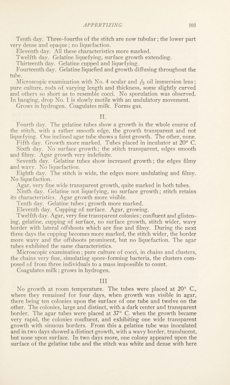 Tenth day. Three-fourths of the stitch are now tubular; the lower part very dense and opaque; no liquefaction. Eleventh day. All these characteristics more marked. Twelfth day. Gelatine liquefying, surface growth extending. Thirteenth day. Gelatine cupped and liquefying. Fourteenth day. Gelatine liquefied and growth diffusing throughout the tube. Microscopic examination with No. 4 ocular and yV oil immersion lens; pure culture, rods of varying length and thickness, some slightly curved and others so short as to resemble cocci. No sporulation was observed. In hanging, drop No. 1 is slowly motile with an undulatory movement. Grows in hydrogen. Coagulates milk. Forms gas. II. Fourth day. The gelatine tubes show a growth in the whole course of the stitch, with a rather smooth edge, the growth transparent and not liquefying. One inclined agar tube shows a faint growth. The other, none. Fifth day. Growth more marked. Tubes placed in incubator at 20° C. Sixth day. No surface growth; the stitch transparent, edges smooth and filmy. Agar growth very indefinite. Seventh day. Gelatine tubes show increased growth; the edges filmy and wavy. No liquefaction. Eighth day. The stitch is wide, the edges more undulating and filmy. No liquefaction. Agar, very fine wide transparent growth, quite marked in both tubes. Ninth day. Gelatine not liquefying, no surface growth; stitch retains its characteristics. Agar growth more visible. Tenth day. Gelatine tubes ; growth more marked. Eleventh day. Cupping of surface. Agar, growing. Twelfth day. Agar, very fine transparent colonies ; confluent and glisten¬ ing, gelatine, cupping of surface, no surface growth, stitch wider, wavy border with lateral offshoots which are fine and filmy. During the next three days the cupping becomes more marked, the stitch wider, the border more wavy and the offshoots prominent, but no liquefaction. The agar tubes exhibited the same characteristics. Microscopic examination; pure culture of cocci, in chains and clusters, the chains very fine, simulating spore-forming bacteria, the clusters com¬ posed of from three individuals to a mass impossible to count. Coagulates milk ; grows in hydrogen. Ill No growth at room temperature. The tubes were placed at 20° C., where they remained for four days, when growth was visible in agar, there being ten colonies upon the surface of one tube and twelve on the other. The colonies, large and distinct, with a dark center and transparent border. The agar tubes were placed at 37° C. when the growth became very rapid, the colonies confluent, and exhibiting one wide transparent growth with sinuous borders. From this a gelatine tube was inoculated and in two days showed a distinct growth, with a wavy border, translucent, but none upon surface. In two days more, one colony appeared upon the surface of the gelatine tube and the stitch was white and dense with here