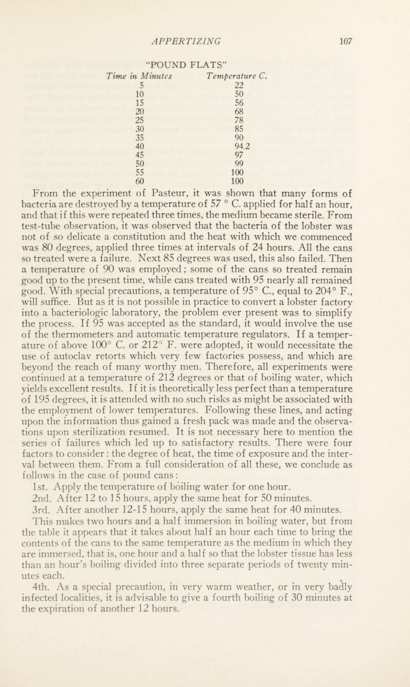 ‘FOUND FLATS” Time in Mimitcs Temperature 5 22 10 50 15 56 20 68 25 78 30 85 35 90 40 94.2 45 97 50 99 55 100 60 100 From the experiment of Pasteur, it was shown bacteria are destroyed by a temperature of 57 ° C. applied for half an hour, and that if this were repeated three times, the medium became sterile. From test-tube observation, it was observed that the bacteria of the lobster was not of so delicate a constitution and the heat with which we commenced was 80 degrees, applied three times at intervals of 24 hours. All the cans so treated were a failure. Next 85 degrees was used, this also failed. Then a temperature of 90 was employed; some of the cans so treated remain good up to the present time, while cans treated with 95 nearly all remained good. With special precautions, a temperature of 95° C., equal to 204° F., will suffice. But as it is not possible in practice to convert a lobster factory into a bacteriologic laboratory, the problem ever present was to simplify the process. If 95 was accepted as the standard, it would involve the use of the thermometers and automatic temperature regulators. If a temper¬ ature of above 100° C. or 212° F. were adopted, it would necessitate the use of autoclav retorts which very few factories possess, and which are beyond the reach of many worthy men. Therefore, all experiments were continued at a temperature of 212 degrees or that of boiling water, which yields excellent results. If it is theoretically less perfect than a temperature of 195 degrees, it is attended with no such risks as might be associated with the employment of lower temperatures. Following these lines, and acting upon the information thus gained a fresh pack was made and the observa¬ tions upon sterilization resumed. It is not necessary here to mention the series of failures which led up to satisfactory results. There were four factors to consider : the degree of heat, the time of exposure and the inter¬ val between them. From a full consideration of all these, we conclude as follows in the case of pound cans: 1st. Apply the temperature of boiling water for one hour. 2nd. After 12 to 15 hours, apply the same heat for 50 minutes. 3rd. After another 12-15 hours, apply the same heat for 40 minutes. This makes two hours and a half immersion in boiling water, but from the table it appears that it takes about half an hour each time to bring the contents of the cans to the same temperature as the medium in which they are immersed, that is, one hour and a half so that the lobster tissue has less than an hour’s boiling divided into three separate periods of twenty min¬ utes each. 4th. As a special precaution, in very warm weather, or in very badly infected localities, it is advisable to give a fourth boiling of 30 minutes at the expiration of another 12 hours.