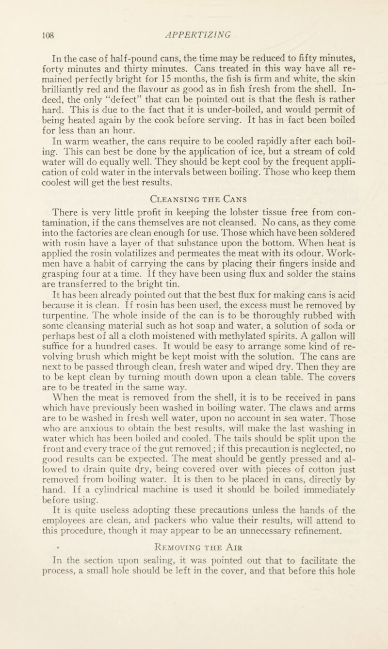 In the case of half-pound cans, the time may be reduced to fifty minutes, forty minutes and thirty minutes. Cans treated in this way have all re¬ mained perfectly bright for 15 months, the fish is firm and white, the skin brilliantly red and the flavour as good as in fish fresh from the shell. In¬ deed, the only “defect” that can be pointed out is that the flesh is rather hard. This is due to the fact that it is under-boiled, and would permit of being heated again by the cook before serving. It has in fact been boiled for less than an hour. In warm weather, the cans require to be cooled rapidly after each boil¬ ing. This can best be done by the application of ice, but a stream of cold water will do equally well. They should be kept cool by the frequent appli¬ cation of cold water in the intervals between boiling. Those who keep them coolest will get the best results. Cleansing the Cans There is very little profit in keeping the lobster tissue free from con¬ tamination, if the cans themselves are not cleansed. No cans, as they come into the factories are clean enough for use. Those which have been soldered with rosin have a layer of that substance upon the bottom. When heat is applied the rosin volatilizes and permeates the meat with its odour. Work¬ men have a habit of carrying the cans by placing their fingers inside and grasping four at a time. If they have been using flux and solder the stains are transferred to the bright tin. It has been already pointed out that the best flux for m.aking cans is acid because it is clean. If rosin has been used, the excess must be removed by turpentine. The whole inside of the can is to be thoroughly rubbed with some cleansing material such as hot soap and water, a solution of soda or perhaps best of all a cloth moistened with methylated spirits. A gallon will suffice for a hundred cases. It would be easy to arrange some kind of re¬ volving brush which might be kept moist with the solution. The cans are next to be passed through clean, fresh water and wiped dry. Then they are to be kept clean by turning mouth down upon a clean table. The covers are to be treated in the same way. When the meat is removed from the shell, it is to be received in pans which have previously been washed in boiling water. The claws and arms are to be washed in fresh well water, upon no account in sea water. Those who are anxious to obtain the best results, will make the last washing in water which has been boiled and cooled. The tails should be split upon the front and every trace of the gut removed ; if this precaution is neglected, no good results can be expected. The meat should be gently pressed and al¬ lowed to drain quite dry, being covered over with pieces of cotton just removed from boiling water. It is then to be placed in cans, directly by hand. If a cylindrical machine is used it should be boiled immediately before using. It is quite useless adopting these precautions unless the hands of the employees are clean, and packers who value their results, will attend to this procedure, though it may appear to be an unnecessary refinement. • Removing the Air In the section upon sealing, it was pointed out that to facilitate the process, a small hole should be left in the cover, and that before this hole