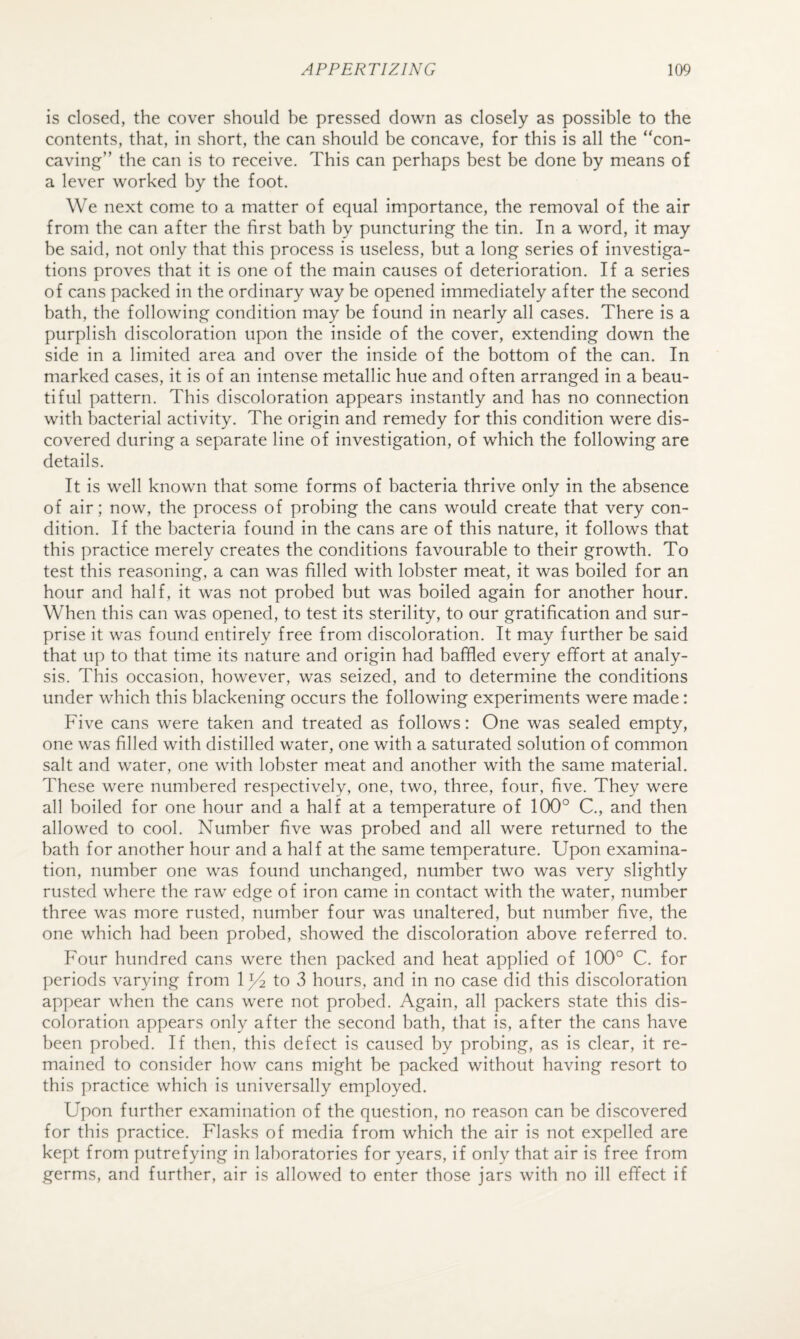 is closed, the cover should be pressed dovrn as closely as possible to the contents, that, in short, the can should be concave, for this is all the “con¬ caving” the can is to receive. This can perhaps best be done by means of a lever worked by the foot. We next come to a matter of equal importance, the removal of the air from the can after the first bath by puncturing the tin. In a word, it may be said, not only that this process is useless, but a long series of investiga¬ tions proves that it is one of the main causes of deterioration. If a series of cans packed in the ordinary way be opened immediately after the second bath, the following condition may be found in nearly all cases. There is a purplish discoloration upon the inside of the cover, extending down the side in a limited area and over the inside of the bottom of the can. In marked cases, it is of an intense metallic hue and often arranged in a beau¬ tiful pattern. This discoloration appears instantly and has no connection with bacterial activity. The origin and remedy for this condition were dis¬ covered during a separate line of investigation, of which the following are details. It is well known that some forms of bacteria thrive only in the absence of air; now, the process of probing the cans would create that very con¬ dition. If the bacteria found in the cans are of this nature, it follows that this practice merely creates the conditions favourable to their growth. To test this reasoning, a can was filled with lobster meat, it was boiled for an hour and half, it was not probed but was boiled again for another hour. When this can was opened, to test its sterility, to our gratification and sur¬ prise it was found entirely free from discoloration. It may further be said that up to that time its nature and origin had baffled every effort at analy¬ sis. This occasion, however, was seized, and to determine the conditions under which this blackening occurs the following experiments were made: Five cans were taken and treated as follows: One was sealed empty, one was filled with distilled water, one with a saturated solution of common salt and water, one with lobster meat and another with the same material. These were numbered respectively, one, two, three, four, five. They were all boiled for one hour and a half at a temperature of 100° C., and then allowed to cool. Number five was probed and all were returned to the bath for another hour and a half at the same temperature. Upon examina¬ tion, number one was found unchanged, number two was very slightly rusted where the raw edge of iron came in contact with the water, number three was more rusted, number four was unaltered, but number five, the one which had been probed, showed the discoloration above referred to. Four hundred cans were then packed and heat applied of 100° C. for periods varying from 1^ to v3 hours, and in no case did this discoloration appear when the cans w’ere not probed. Again, all packers state this dis¬ coloration appears only after the second bath, that is, after the cans have been probed. If then, this defect is caused by probing, as is clear, it re¬ mained to consider how cans might be packed without having resort to this practice which is universally employed. Upon further examination of the question, no reason can be discovered for this practice. Flasks of media from which the air is not expelled are kept from putrefying in laboratories for years, if only that air is free from germs, and further, air is allowed to enter those jars with no ill effect if
