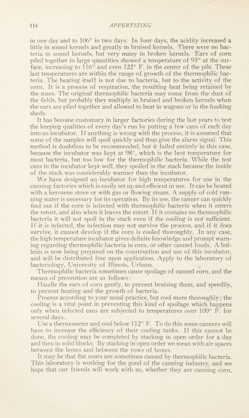 in one day and to 106° in two days. In four days, the acidity increased a little in sound kernels and greatly in bruised kernels. There were no bac¬ teria in sound kernels, but very many in broken kernels. Ears of corn piled together in large quantities showed a temperature of 93° at the sur¬ face, increasing to 116° and even 122° F. in the center of the pile. These last temperatures are within the range of growth of the thermophilic bac¬ teria. The heating itself is not due to bacteria, hut to the activity of the corn. It is a process of respiration, the resulting heat being retained by the mass. The original thermophilic bacteria may come from the dust of the fields, but probably they multiply in bruised and broken kernels when the ears are piled together and allowed to heat in wagons or in the husking sheds. It has become customary in larger factories during the last years to test the keeping qualities of every day’s run by putting a few cans of each day into an incubator. If anything is wrong with the process, it is assumed that some of the samples will spoil quickly and thus give the alarm signal. This method is doubtless to be recommended, but it failed entirely in this case, because the incubator was kept at 98°, which is the best temperature for most bacteria, but too low for the thermophilic bacteria. While the test cans in the incubator kept well, they spoiled in the stack because the inside of the stack was considerably warmer than the incubator. We have desigiied an incubator for high temperatures for use in the canning factories which is easily set up and efficient in use. It can be heated with a kerosene stove or with gas or flowing steam. A supply of cold run¬ ning water is necessary for its operation. By its use, the canner can quickly find out if the corn is infected with thermophilic bacteria when it enters the retort, and also when it leaves the retort. If it contains no thermophilic bacteria it will not spoil in the stack even if the cooling is not sufficient. If it is infected, the infection may not survive the process, and if it does survive, it cannot develop if the corn is cooled thoroughly. In any case, the high temperature incubator gives definite knowledge and prompt warn¬ ing regarding thermophilic bacteria in corn, or other canned foods. A bul¬ letin is now being prepared on the construction and use of this incubator, and will he distributed free upon application. Apply to the laboratory of bacteriology. University of Illinois, Urbana. Thermophilic bacteria sometimes cause spoilage of canned corn, and the means of prevention are as follows: Handle the ears of corn gently, to prevent bruising them, and speedily, to prevent heating and the growth of bacteria. Process according to your usual practice, but cool more thoroughly; the cooling is a vital point in preventing this kind of spoilage which happens only when infected cans are subjected to temperatures over 100° F. for several days. Use a thermometer and cool below 112° F. To do this some canners will have to increase the efficiency of their cooling tanks. If this cannot be done, the cooling may be completed by stacking in open order for a day and then in solid blocks. By stacking in open order we mean with air spaces between the boxes and between the rows of boxes. It may be that flat sours are sometimes caused by thermophilic bacteria. This laboratory is working for the good of the canning industry, and we hope that our friends will work with us, whether they are canning corn.