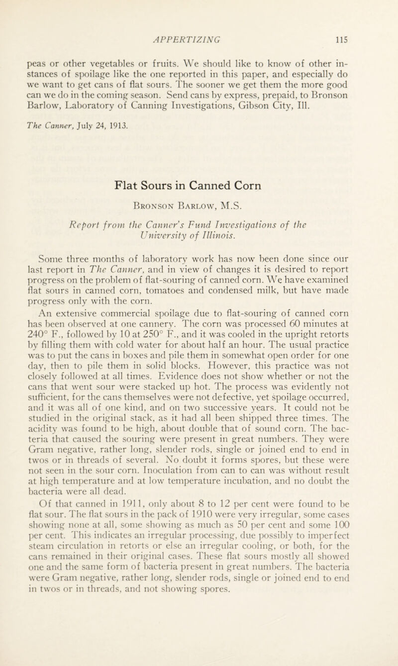 peas or other vegeta])les or fruits. We should like to know of other in¬ stances of spoilage like the one reported in this paper, and especially do we want to get cans of flat sours. The sooner we get them the more good can we do in the coming season. Send cans by express, prepaid, to Bronson Barlow, Laboratory of Canning Investigations, Gibson City, III. The Canner, July 24, 1913. Flat Sours in Canned Corn Bronson Barlow, M.S. Report from the Conner’s Fund Investigations of the University of Illinois. Some three months of laboratory work has now been done since our last report in The Conner, and in view of changes it is desired to re|X)rt progress on the problem of flat-souring of canned corn. We have examined flat sours in canned corn, tomatoes and condensed milk, but have made progress only with the corn. An extensive commercial spoilage due to flat-souring of canned corn has been observed at one cannery. The corn was processed 60 minutes at 240° F., followed by 10 at 250° F., and it was cooled in the upright retorts by Ailing them with cold water for about half an hour. The usual practice was to put the cans in boxes and pile them in somewhat open order for one day, then to pile them in solid blocks. However, this practice was not closely followed at all times. Evidence does not show whether or not the cans that went sour were stacked up hot. The process was evidently not suffleient, for the cans themselves were not defective, yet spoilage occurred, and it was all of one kind, and on two successive years. It could not be studied in the original stack, as it had all been shipped three times. The acidity was found to be high, about double that of sound corn. The bac¬ teria that caused the souring were present in great numbers. They were Gram negative, rather long, slender rods, single or joined end to end in twos or in threads of several. No doubt it forms spores, but these were not seen in the sour corn. Inoculation from can to can was without result at high temperature and at low temperature incubation, and no doubt the bacteria were all dead. Of that canned in 1911, only about 8 to 12 per cent were found to be flat sour. The flat sours in the pack of 1910 were very irregular, some cases showing none at all, some showing as much as 50 per cent and some 100 per cent. This indicates an irregular processing, due possibly to imperfect steam circulation in retorts or else an irregular cooling, or both, for the cans remained in their original cases. These flat sours mostly all showed one and the same form of bacteria present in great numbers. The bacteria were Gram negative, rather long, slender rods, single or joined end to end in twos or in threads, and not showing spores.