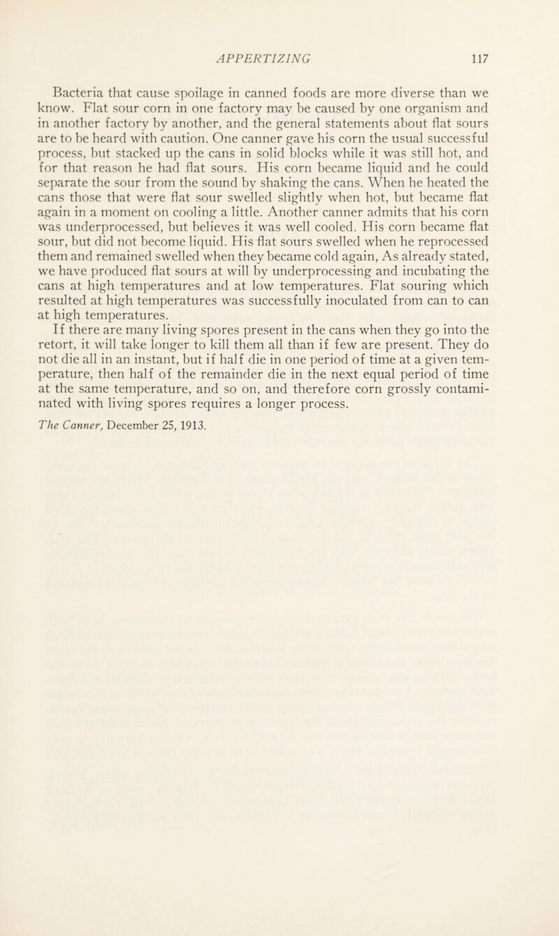 Bacteria that cause spoilage in canned foods are more diverse than we know. Flat sour corn in one factory may be caused by one organism and in another factory by another, and the general statements about flat sours are to be heard with caution. One canner gave his corn the usual successful process, hut stacked up the cans in solid blocks while it was still hot, and for that reason he had flat sours. His corn became liquid and he could separate the sour from the sound hy shaking the cans. When he heated the cans those that were flat sour swelled slightly when hot, but became flat again in a moment on cooling a little. Another canner admits that his corn was underprocessed, but believes it was well cooled. His corn became flat sour, but did not become liquid. His flat sours swelled when he reprocessed them and remained swelled when they became cold again, As already stated, we have produced flat sours at will by underprocessing and incubating the cans at high temperatures and at low temperatures. Flat souring which resulted at high temperatures was successfully inoculated from can to can at high temperatures. If there are many living spores present in the cans when they go into the retort, it will take longer to kill them all than if few are present. They do not die all in an instant, but if half die in one period of time at a given tem¬ perature, then half of the remainder die in the next equal period of time at the same temperature, and so on, and therefore corn grossly contami¬ nated with living spores requires a longer process. The Canner, December 25, 1913.