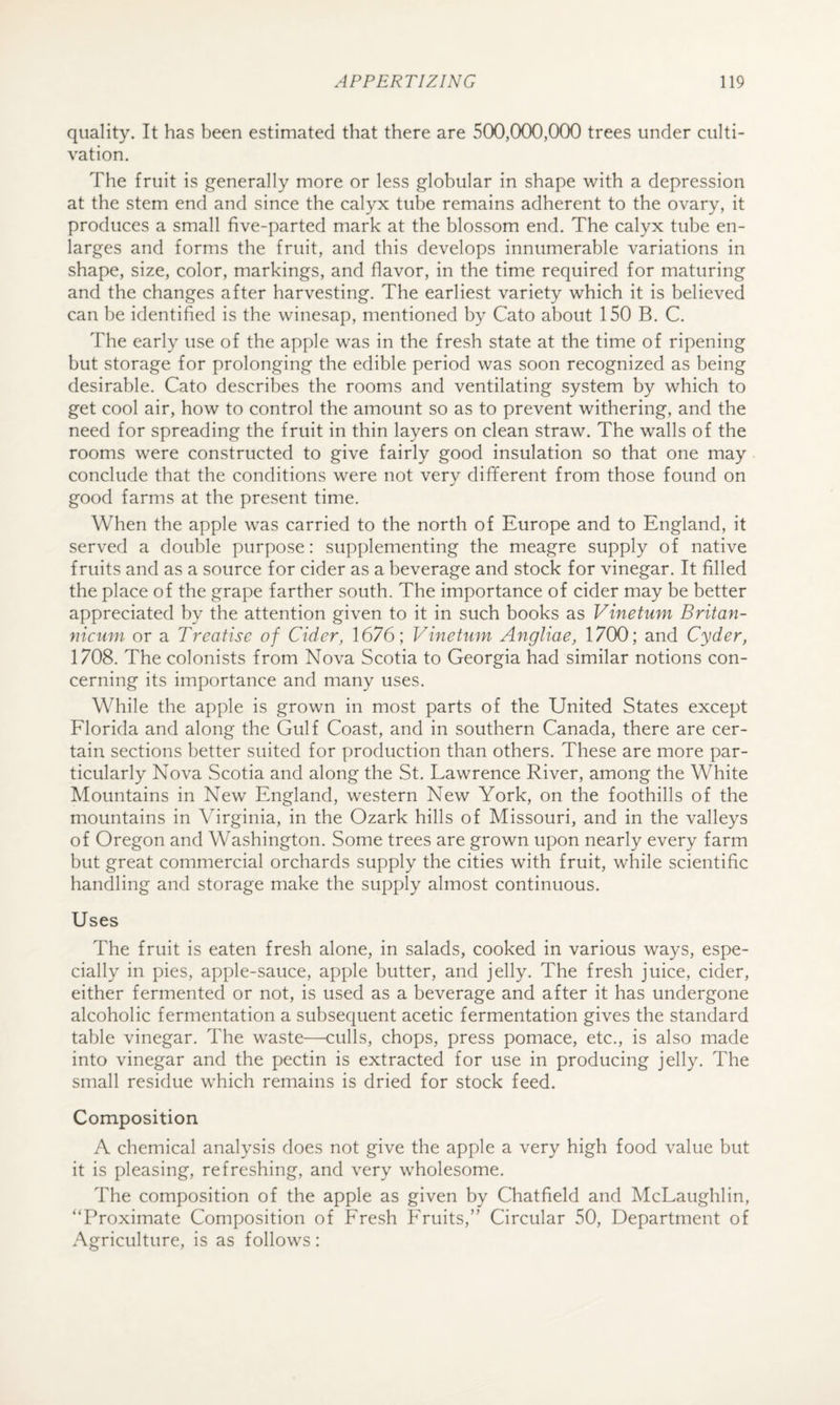 quality. It has been estimated that there are 500,000,000 trees under culti¬ vation. The fruit is generally more or less globular in shape with a depression at the stem end and since the calyx tube remains adherent to the ovary, it produces a small five-parted mark at the blossom end. The calyx tube en¬ larges and forms the fruit, and this develops innumerable variations in shape, size, color, markings, and flavor, in the time required for maturing and the changes after harvesting. The earliest variety which it is believed can be identified is the winesap, mentioned by Cato about 150 B. C. The early use of the apple was in the fresh state at the time of ripening but storage for prolonging the edible period was soon recognized as being desirable. Cato describes the rooms and ventilating system by which to get cool air, how to control the amount so as to prevent withering, and the need for spreading the fruit in thin layers on clean straw. The walls of the rooms were constructed to give fairly good insulation so that one may conclude that the conditions were not very different from those found on good farms at the present time. When the apple was carried to the north of Europe and to England, it served a double purpose: supplementing the meagre supply of native fruits and as a source for cider as a beverage and stock for vinegar. It filled the place of the grape farther south. The importance of cider may be better appreciated by the attention given to it in such books as Vinetum Britan- nicmn or a Treatise of Cider, 1676; Vinetum Angliae, 1700; and Cyder, 1708. The colonists from Nova Scotia to Georgia had similar notions con¬ cerning its importance and many uses. While the apple is grown in most parts of the United States except Elorida and along the Gulf Coast, and in southern Canada, there are cer¬ tain sections better suited for production than others. These are more par¬ ticularly Nova Scotia and along the St. Lawrence River, among the White Mountains in New England, western New York, on the foothills of the mountains in Virginia, in the Ozark hills of Missouri, and in the valleys of Oregon and Washington. Some trees are grown upon nearly every farm but great commercial orchards supply the cities with fruit, while scientific handling and storage make the supply almost continuous. Uses The fruit is eaten fresh alone, in salads, cooked in various ways, espe¬ cially in pies, apple-sauce, apple butter, and jelly. The fresh juice, cider, either fermented or not, is used as a beverage and after it has undergone alcoholic fermentation a subsequent acetic fermentation gives the standard table vinegar. The waste—culls, chops, press pomace, etc., is also made into vinegar and the pectin is extracted for use in producing jelly. The small residue which remains is dried for stock feed. Composition A chemical analysis does not give the apple a very high food value but it is pleasing, refreshing, and very wholesome. The composition of the apple as given by Chatfield and McLaughlin, “Proximate Composition of Fresh Fruits,” Circular 50, Department of Agriculture, is as follows: