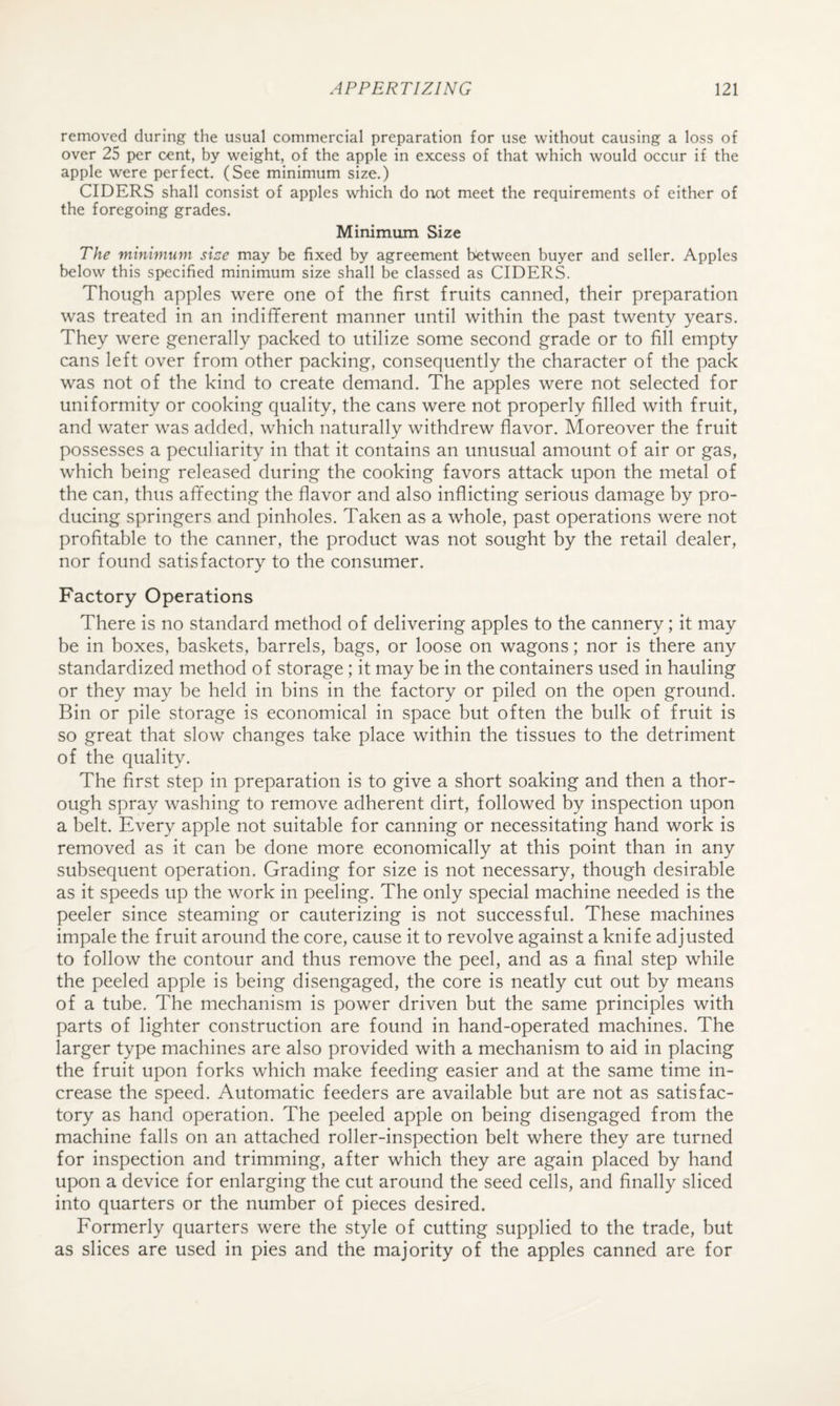 removed during the usual commercial preparation for use without causing a loss of over 25 per cent, by weight, of the apple in excess of that which would occur if the apple were perfect. (See minimum size.) CIDERS shall consist of apples which do not meet the requirements of either of the foregoing grades. Minimum Size The minimum sice may be fixed by agreement between buyer and seller. Apples below this specified minimum size shall be classed as CIDERS. Though apples were one of the first fruits canned, their preparation was treated in an indifferent manner until within the past twenty years. They were generally packed to utilize some second grade or to fill empty cans left over from other packing, consequently the character of the pack was not of the kind to create demand. The apples were not selected for uniformity or cooking quality, the cans were not properly filled with fruit, and water was added, which naturally withdrew flavor. Moreover the fruit possesses a peculiarity in that it contains an unusual amount of air or gas, which being released during the cooking favors attack upon the metal of the can, thus affecting the flavor and also inflicting serious damage by pro¬ ducing springers and pinholes. Taken as a whole, past operations were not profitable to the canner, the product was not sought by the retail dealer, nor found satisfactory to the consumer. Factory Operations There is no standard method of delivering apples to the cannery; it may be in boxes, baskets, barrels, bags, or loose on wagons; nor is there any standardized method of storage; it may be in the containers used in hauling or they may be held in bins in the factory or piled on the open ground. Bin or pile storage is economical in space but often the bulk of fruit is so great that slow changes take place within the tissues to the detriment of the quality. The first step in preparation is to give a short soaking and then a thor¬ ough spray washing to remove adherent dirt, followed by inspection upon a belt. Every apple not suitable for canning or necessitating hand work is removed as it can be done more economically at this point than in any subsequent operation. Grading for size is not necessary, though desirable as it speeds up the work in peeling. The only special machine needed is the peeler since steaming or cauterizing is not successful. These machines impale the fruit around the core, cause it to revolve against a knife adjusted to follow the contour and thus remove the peel, and as a final step while the peeled apple is being disengaged, the core is neatly cut out by means of a tube. The mechanism is power driven but the same principles with parts of lighter construction are found in hand-operated machines. The larger type machines are also provided with a mechanism to aid in placing the fruit upon forks which make feeding easier and at the same time in¬ crease the speed. Automatic feeders are available but are not as satisfac¬ tory as hand operation. The peeled apple on being disengaged from the machine falls on an attached roller-inspection belt where they are turned for inspection and trimming, after which they are again placed by hand upon a device for enlarging the cut around the seed cells, and finally sliced into quarters or the number of pieces desired. Formerly quarters were the style of cutting supplied to the trade, but as slices are used in pies and the majority of the apples canned are for