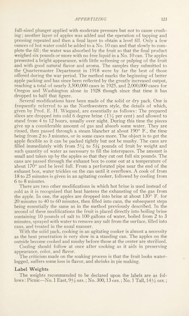 full-sized plunger applied with moderate pressure but not to cause crush¬ ing; another layer of apples was added and the operation of tapping and pressing re])eated and then a final layer to obtain a level fill. Only a few ounces of hot water could be added to a No. 10 can and that slowly to com¬ plete the fill; the water was absorbed by the fruit so that the final product weighed six pounds or more with no free liquid in a No. 10 can. The apples presented a bright appearance, with little softening or pulping of the fruit and with good natural flavor and aroma. The samples they submitted to the Quartermaster Department in 1918 were by far the best of those oflfered during the war period. The method marks the beginning of better apple packing and has since been reflected by the greatly increased output, reaching a total of nearly 3,500,000 cases in 1925, and 2,000,000 cases for Oregon and Washington alone in 1928 though since that time it has dropped to half that figure. Several modifications have been made of the solid or dry pack. One is frequently referred to as the Northwestern style, the details of which, given by Prof. E. H. Wiegand, are essentially as follows: The prepared slices are dropped into cold 6 degree brine (1^ per cent) and allowed to stand from 4 to 12 hours, usually over night. During this time the pieces give up a considerable amount of gas and absorb some water. They are rinsed, then passed through a steam blancher at about 190° F., the time being from 2 to 3 minutes, or in some cases more. The object is to get the apple flexible so it can be packed tightly but not be mushy. The cans are filled immediately with from 5^4 to 5^ pounds of fruit by weight and such quantity of water as necessary to fill the interspaces. The amount is small and taken up by the apples so that they cut out full six pounds. The cans are passed through the exhaust box to come out at a temperature of about 170° and be level full. From a perforated pipe near the end of the exhaust box, water trickles on the can until it overflows. A cook of from 18 to 25 minutes is given in an agitating cooker, followed by cooling from 6 to 8 minutes. There are two other modifications in which hot brine is used instead of cold as it is recognized that heat hastens the exhausting of the gas from the apple. In one, the apples are dropped into brine at about 130° F. for 20 minutes to 40 to 60 minutes, then filled into cans, the subsequent steps being essentially the same as in the method previously described. In the second of these modifications the fruit is placed directly into boiling brine containing 10 pounds of salt to 100 gallons of water, boiled from 2 to 3 minutes, sprayed with water to remove any salt from the surface, filled into cans, and treated in the usual manner. With the solid pack, cooking in an agitating cooker is almost a necessity as the heat penetration is very slow in a standing can. The apples on the outside become cooked and mushy before those at the center are sterilized. Cooling should follow at once after cooking as it aids in preserving appearance, color, and flavor. The criticism made on the soaking process is that the fruit looks water¬ logged, suffers some loss in flavor, and shrinks in pie making. Label Weights The weights recommended to be declared upon the labels are as fol¬ lows : Picnic—No. 1 East, 9^4 ozs.; No. 300,13 ozs.; No. 1 Tall, 14)4 ozs.;