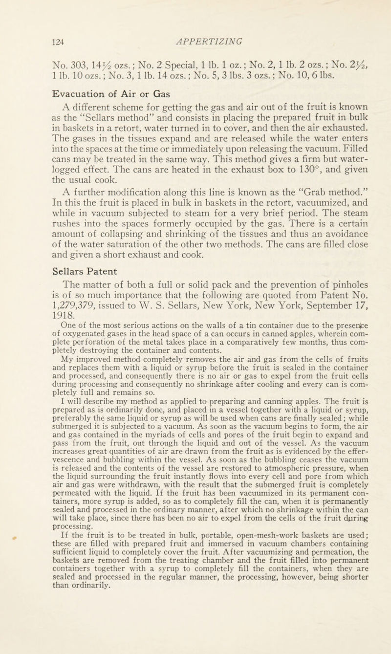 No. 303, 14^ ozs.; No. 2 Special, 1 lb. 1 oz.; No. 2, 1 lb. 2 ozs.; No. 2y^, 1 lb. 10 ozs.; No. 3, 1 lb. 14 ozs.; No. 5, 3 lbs. 3 ozs.; No. 10, 6 lbs. Evacuation of Air or Gas A different scheme for getting the gas and air out of the fruit is known as the “Sellars method” and consists in placing the prepared fruit in bulk in baskets in a retort, water turned in to cover, and then the air exhausted. The gases in the tissues expand and are released while the water enters into the spaces at the time or immediately upon releasing the vacuum. Filled cans may be treated in the same way. This method gives a firm but water¬ logged effect. The cans are heated in the exhaust box to 130°, and given the usual cook. A further modification along this line is known as the “Grab method.” In this the fruit is placed in bulk in baskets in the retort, vacuumized, and while in vacuum subjected to steam for a very brief period. The steam rushes into the spaces formerly occupied by the gas. There is a certain amount of collapsing and shrinking of the tissues and thus an avoidance of the water saturation of the other two methods. The cans are filled close and given a short exhaust and cook. Sellars Patent The matter of both a full or solid pack and the prevention of pinholes is of so much importance that the following are quoted from Patent No. 1,279,379, issued to W. S. Sellars, New York, New York, September 17, 1918. One of the most serious actions on the walls of a tin container due to the presenjce of oxygenated gases in the head space of a can occurs in canned apples, wherein com¬ plete perforation of the metal takes place in a comparatively few months, thus com¬ pletely destroying the container and contents. My improved method completely removes the air and gas from the cells of fruits and replaces them with a liquid or syrup before the fruit is sealed in the container and processed, and consequently there is no air or gas to expel from the fruit cells during processing and consequently no shrinkage after cooling and every can is com¬ pletely full and remains so. I will describe my method as applied to preparing and canning apples. The fruit is prepared as is ordinarily done, and placed in a vessel together with a liquid or syrup, preferably the same liquid or syrup as will be used when cans are finally sealed; while submerged it is subjected to a vacuum. As soon as the vacuum begins to form, the air and gas contained in the myriads of cells and pores of the fruit begin to expand and pass from the fruit, out through the liquid and out of the vessel. As the vacuum increases great quantities of air are drawn from the fruit as is evidenced by the effer¬ vescence and bubbling within the vessel. As soon as the bubbling ceases the vacuum is released and the contents of the vessel are restored to atmospheric pressure, when the liquid surrounding the fruit instantly flows into every cell and pore from which air and gas were withdrawn, with the result that the submerged fruit is completely permeated with the liquid. If the fruit has been vacuumized in its permanent con¬ tainers, more syrup is added, so as to completely fill the can, when it is permanently sealed and processed in the ordinary manner, after which no shrinkage within the can will take place, since there has been no air to expel from the cells of the fruit doiring processing. If the fruit is to be treated in bulk, portable, open-mesh-work baskets are used; these are filled with prepared fruit and immersed in vacuum chambers containing sufficient liquid to completely cover the fruit. After vacuumizing and permeation, the baskets are removed from the treating chamber and the fruit filled into permanent containers together with a syrup to completely fill the containers, when they are sealed and processed in the regular manner, the processing, however, being shorter than ordinarily.