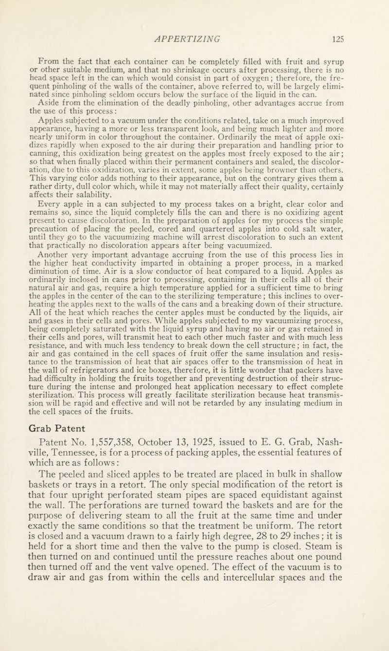 From the fact that each container can be completely filled with fruit and syrup or other suitable medium, and that no shrinkage occurs after processing, there is no head space left in the can which would consist in part of oxygen; therefore, the fre¬ quent pinholing of the walls of the container, above referred to, will be largely elimi¬ nated since pinholing seldom occurs below the surface of the liquid in the can. Aside from the elimination of the deadly pinholing, other advantages accrue from the use of this process: Apples subjected to a vacuum under the conditions related, take on a much improved appearance, having a more or less transparent look, and being much lighter and more nearly uniform in color throughout the container. Ordinarily the meat of apple oxi¬ dizes rapidly when exposed to the air during their preparation and handling prior to canning, this oxidization being greatest on the apples most freely exposed to the air; so that when finally placed within their permanent containers and sealed, the discolor¬ ation, due to this oxidization, varies in extent, some apples being browner than others. This varying color adds nothing to their appearance, but on the contrary gives them a rather dirty, dull color which, while it may not materially affect their quality, certainly affects their salability. Every apple in a can subjected to my process takes on a bright, clear color and remains so, since the liquid completely fills the can and there is no oxidizing agent present to cause discoloration. In the preparation of apples for my process the simple precaution of placing the peeled, cored and quartered apples into cold salt water, until they go to the vacuumizing machine will arrest discoloration to such an extent that practically no discoloration appears after being vacuumized. Another very important advantage accruing from the use of this process lies in the higher heat conductivity imparted in obtaining a proper process, in a marked diminution of time. Air is a slow conductor of heat compared to a liquid. Apples as ordinarily inclosed in cans prior to processing, containing in their cells all of their natural air and gas, require a high temperature applied for a sufficient time to bring the apples in the center of the can to the sterilizing temperature; this inclines to over¬ heating the apples next to the walls of the cans and a breaking down of their structure. All of the heat which reaches the center apples must be conducted by the liquids, air and gases in their cells and pores. While apples subjected to my vacuumizing process, being completely saturated with the liquid syrup and having no air or gas retained in their cells and pores, will transmit heat to each other much faster and with much less resistance, and with much less tendency to break down the cell structure; in fact, the air and gas contained in the cell spaces of fruit offer the same insulation and resis¬ tance to the transmission of heat that air spaces offer to the transmission of heat in the wall of refrigerators and ice boxes, therefore, it is little wonder that packers have had difficulty in holding the fruits together and preventing destruction of their struc¬ ture during the intense and prolonged heat application necessary to effect complete sterilization. This process will greatly facilitate sterilization because heat transmis¬ sion will be rapid and effective and will not be retarded by any insulating medium in the cell spaces of the fruits. Grab Patent Patent No. 1,557,358, October 13, 1925, issued to E. G. Grab, Nash¬ ville, Tennessee, is for a process of packing apples, the essential features of which are as follows : The peeled and sliced apples to be treated are placed in bulk in shallow baskets or trays in a retort. The only special modification of the retort is that four upright perforated steam pipes are spaced equidistant against the wall. The perforations are turned toward the baskets and are for the purpose of delivering steam to all the fruit at the same time and under exactly the same conditions so that the treatment be uniform. The retort is closed and a vacuum drawn to a fairly high degree, 28 to 29 inches ; it is held for a short time and then the valve to the pump is closed. Steam is then turned on and continued until the pressure reaches about one pound then turned off and the vent valve opened. The effect of the vacuum is to draw air and gas from within the cells and intercellular spaces and the
