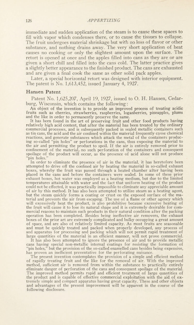immediate and sudden application of the steam is to cause these spaces to fill with vapor which condenses there, or to cause the tissues to collapse. The fruit undergoes material shrinkage but with no loss of flavor or other substance, and nothing drains away. The very short application of heat causes no cooking or only the slightest amount upon the surface. The retort is opened at once and the apples filled into cans as they are or are given a short chill and filled into the cans cold. The latter practice gives a slightly better appearance to the finished product. The cans are exhausted and are given a final cook the same as other solid pack apples. Later, a special horizontal retort was designed with interior equipment. The patent is No. 1,613,452, issued January 4, 1927. Hansen Patent Patent No. 1,625,207, April 19, 1927, issued to O. H. Hansen, Cedar- burg, Wisconsin, which contains the following: An object of the invention is to provide an improved process of treating acidic fruits such as cherries, strawberries, raspberries, loganberries, pineapples, plums and the like in order to permanently preserve the same. It has been found in the art of preserving fruit and other food products having relatively high acid content, that after the material has been treated by the ordinary commercial processes, and is subsequently packed in sealed metallic containers such as tin cans, the acid and the air confined within the material frequently cause chemical reactions, and generate substances which attack the metal of the containers produc¬ ing so-called “pin holes” or perforations in the cans, thus exposing the material to the air and permitting the product to spoil. If the air is entirely removed prior to confinement of the material,-no such perforation of the containers and consequent spoilage of the product will occur, as the presence of acid alone will not produce “pin holes.” In order to eliminate the presence of air in the material, it has heretofore been attempted to drive off the confined air by heating the material in so-called exhaust boxes, whereby the fruit was passed through a heated chamber after having been placed in the cans and before the containers were sealed. In some of these prior exhaust boxes, hot water was employed as a heating medium, but due to the limited temperatures attainable with water and the fact that uniform heating of the product could not be effected, it was practically impossible to eliminate any appreciable amount of air by this method. It has also been attempted to utilize steam as a heating agent, but the steam quickly forms a coating or crust on the exposed surface of the ma¬ terial and prevents the air from escaping. The use of a flame or other agency which will excessively heat the product, is also prohibitive because excessive heating of the fruit will cause it to lose its natural shape and it is extremely desirable for com¬ mercial reasons to maintain such products in their natural condition after the packing operation has been completed. Besides being ineffective air removers, the exhaust boxes of the prior art are extremely complicated and bulky occupying a great amount of space, and are also of relatively limited capacity. As most fruits are seasonable and must be quickly treated and packed when properly developed, any process of and apparatus for processing and packing which will not permit rapid treatment of large quantities of the material in an efficient manner, will not prove commercial. It has also been attempted to ignore the presence of air and to provide metallic cans having special non-metallic internal coatings for resisting the formation of “pin holes,” but the provision of the so-called enamelled cans besides being expensive, has proven an inefficient preventative for the perforating nuisance. The present invention contemplates the provision of a simple and efficient method of rapidly treating fruit and the like for the removal of air. With the improved methcxi, sufficient air is removed from within the substance to practically entirely eliminate danger of perforation of the cans and consequent spoilage of the material. The improved method permits rapid and efficient treatment of large quantities of the product and is capable of effective commercial exploitation with the aid of ex¬ tremely simple and compact apparatus having great capacity. These and other objects and advantages of the present improvement will be apparent in the course of the following disclosure.