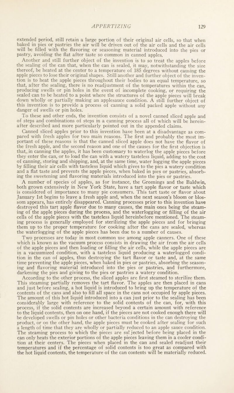 extended period, still retain a large portion of their original air cells, so that when b^ed in pies or pastries the air will be driven out of the air cells and the air cells will be filled with the flavoring or seasoning material introduced into the pies or pastry, avoiding the flat after taste so common in canned apples. Another and still further object of the invention is to so treat the apples before the sealing of the can that, when the can is sealed, it may, notwithstanding the size thereof, be heated at the center to a temperature of 185 degrees without causing the apple pieces to lose their original shapes. Still another and further object of the inven¬ tion is to heat the apple pieces throughout their bodies to an equal temperature, so that, after the sealing, there is no readjustment of the temperatures within the can, producing swells or pin holes in the event of incomplete cooking, or requiring the sealed can to be heated to a point where the structures of the apple pieces will break down wholly or partially making an applesauce condition. A still further object of this invention is to provide a process of canning a solid packed apple without any danger of swells or pin holes. To these and other ends, the invention consists of a novel canned sliced apple and of steps and combinations of steps in a canning process all of which will be herein¬ after described and more particularly pointed out in the appended claims. Canned sliced apples prior to this invention have been at a disadvantage as com¬ pared with fresh apples for two main reasons. The first and probably the most im¬ portant of these reasons is that the canned sliced apple does not have the flavor of the fresh apple, and the second reason and one of the causes for the first objection is that,.in canning the apples, it has been customary to waterlog the apple pieces before they enter the can, or to load the can with a watery tasteless liquid, adding to the cost of canning, storing and shipping, and, at the same time, water logging the apple pieces by filling their air cells with tasteless liquid which gives to the pies a watery condition and a flat taste and prevents the apple pieces, when baked in pies or pastries, absorb¬ ing the sweetening and flavoring materials introduced into the pies or pastries. A number of species of apples, as for instance, the Greenings and the Baldwin, both grown extensively in New York State, have a tart apple flavor or taste which is considered of importance to many pie consumers. This tart taste or flavor about January 1st begins to leave a fresh apple and, when the next season’s bloom or blos¬ som appears, has entirely disappeared. Canning processes prior to this invention have destroyed this tart apple flavor due to many causes, the main ones being the steam¬ ing of the apple pieces during the process, and the waterlogging or filling of the air cells of the apple pieces with the tasteless liquid hereinbefore mentioned. The steam¬ ing process is generally employed for sterilizing the apple pieces and for bringing them up to the proper temperature for cooking after the cans are sealed, whereas the waterlogging of the apple pieces has been due to a number of causes. Two processes are today in most common use among apple canners. One of these which is known as the vacuum process consists in drawing the air from the air cells of the apple pieces and then loading or filling the air cells, while the apple pieces are in a vacuumized condition, with a tasteless liquid producing a waterlogged condi¬ tion in the can of apples, thus destroying the tart flavor or taste and, at the same time preventing the apple pieces, when baked in pies or pastries, absorbing the season¬ ing and flavoring material introduced into the pies or pastries, and furthermore, darkening the pies and giving to the pies or pastries a watery condition. According to the other process, the sliced apples are first steamed to sterilize them. This steaming partially removes the tart flavor. The apples are then placed in cans and just before sealing, a hot liquid is introduced to bring up the temperature of the contents of the cans and also to fill all space in the cans not occupied by apple pieces. The amount of this hot liquid introduced into a can just prior to the sealing has been considerably large with reference to the solid contents of the can, for, with this process, if the solid contents are increased beyond a certain amount with reference to the liquid contents, then on one hand, if the pieces are not cooked enough there will be developed swells or pin holes or other bacteria conditions in the can destroying the product, or on the other hand, the apple pieces must be cooked after sealing for such a length of time that they are wholly or partially reduced to an apple sauce condition. The steaming process to which the pieces are su! jected before being placed in the can only heats the exterior portions of the apple pieces leaving them in a cooler condi¬ tion at their centers. The pieces when placed in the can and sealed readjust their temperatures and if the percentage of solid contents is too great as compared with the hot liquid contents, the temperature of the can contents will be materially reduced.