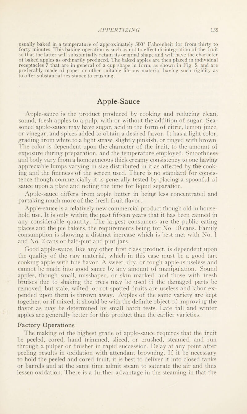 usually baked in a temperature of approximately 3(X)° Fahrenheit for from thirty to forty minutes. This baking operation is such as not to effect disintegration of the fruit so that the latter will substantially retain its original shape and will have the character of baked apples as ordinarily produced. The baked apples are then placed in individual receptacles 7 that are in general of a cup shape in form, as shown in Fig. 5, and are preferably made of paper or other suitable fibrous material having such rigidity as to offer substantial resistance to crushing. Apple-Sauce e-saiice is the product produced by cooking and reducing clean, sound, fresh apples to a jiulp, with or without the addition of sugar. Sea¬ soned a]:)]de-sauce may have sugar, acid in the form of citric, lemon juice, or vinegar, and sjffces added to obtain a desired flavor. It has a light color, grading from white to a light straw, slightly ])inkish, or tinged with brown. The color is dependent upon the character of the fruit, to the amount of exposure during preparation, and the temperature em])loyed. Smoothness and body vary froni a homogeneous thick creamy consistency to one having ap})reciahle him])s varying in size distributed in it as affected by the cook¬ ing and the fineness of the screen used. There is no standard for consis¬ tence though commercially it is generally tested by placing a s])Oonful of sauce upon a plate and noting the time for liquid se])aration. Apple-sauce differs from apple butter in being less concentrated and ])artaking much more of the fresh fruit flavor. Ap])le-sauce is a relatively new commercial product though old in house¬ hold use. It is only within the past fifteen years that it has been canned in ally considerable quantity. The largest consumers are the public eating places and the pie bakers, the requirements being for No. 10 cans. F'amily consumption is showing a distinct increase which is best met with No. 1 and No. 2 cans or half-[)int and pint jars. Good apple-sauce, like any other first class product, is dependent u])on the quality of the raw material, which in this case must be a good tart cooking a])ple with fine flavor. A sweet, dry, or tough apple is useless and cannot lie made into good sauce by any amount of manipulation. Sound ap])les, though small, missha])en, or skin marked, and those with fresh bruises due to shaking the trees may he used if the damaged parts be removed, hut stale, wilted, or rot spotted fruits are useless and labor ex- ])ended u])on them is thrown away. A])])les of the same variety are kept together, or if mixed, it should he with the definite object of improving the flavor as may he determined by small batch tests. Late fall and winter a])ples are generally better for this product than the earlier varieties. Factory Operations The making of the highest grade of ap])le-sauce requires that the fruit he ])eeled, cored, hand trimmed, sliced, or crushed, steamed, and run through a pul])er or finisher in rapid succession. Delay at any point after ])eeling results in oxidation with attendant browning. If it l)e necessary to hold the ])eeled and cored fruit, it is best to deliver it into closed tanks or barrels and at the same time admit steam to saturate the air and thus lessen oxidation. There is a further advantage in the steaming in that the