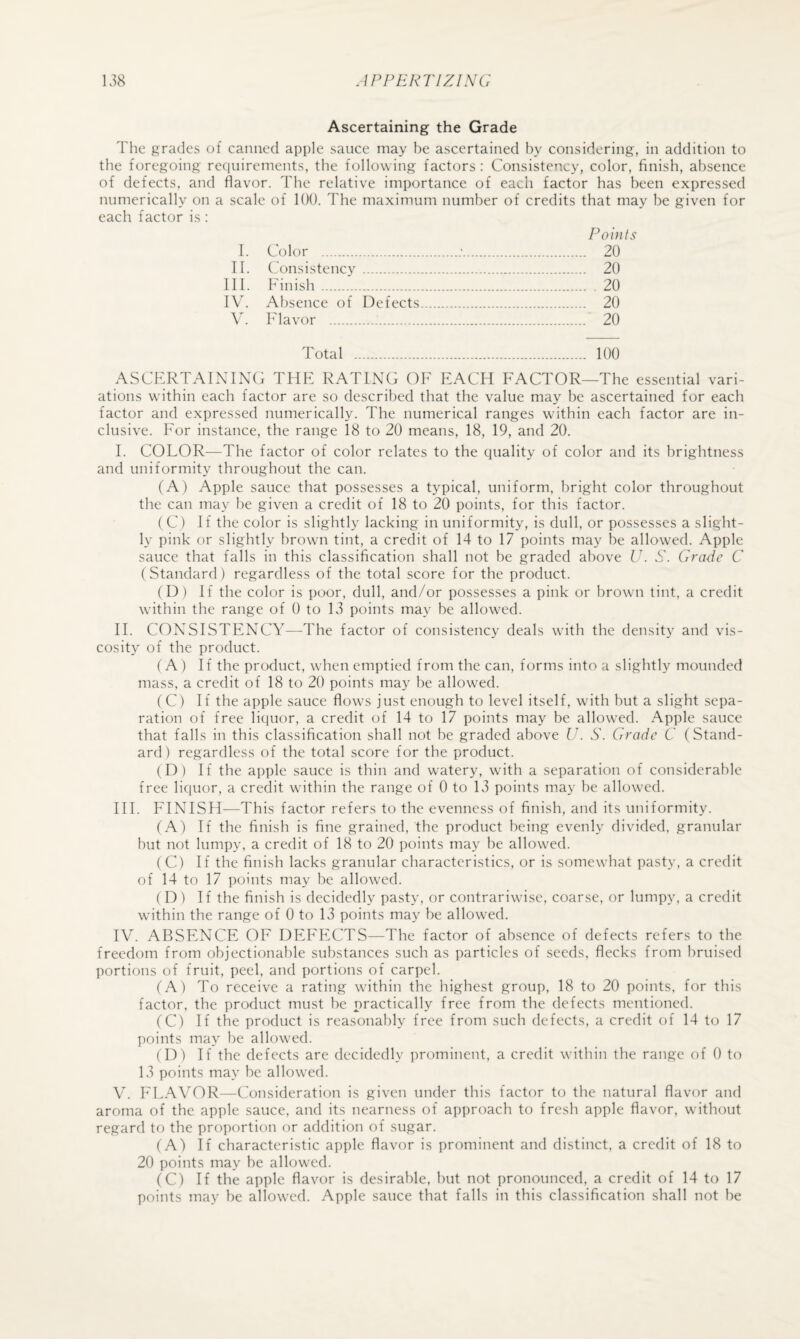 Ascertaining the Grade The grades of canned apple sauce may he ascertained by considering, in addition to the foregoing requirements, the following factors: Consistency, color, finish, absence of defects, and flavor. The relative importance of each factor has been expressed numerically on a scale of KM). The maximum number of credits that may he given for each factor is: Points I. Color .;. 20 II. Consistency . 20 III. Finish. 20 IV. Absence of Defects. 20 V. Flavor . 20 Total . 100 ASCFRTAINING THF RATING OF EACH FACTOR—The essential vari¬ ations within each factor are so described that the value may be ascertained for each factor and expressed numerically. The numerical ranges w^ithin each factor are in¬ clusive. For instance, the range 18 to 20 means, 18, 19, and 20. I. COLOR—The factor of color relates to the quality of color and its brightness and uniformity throughout the can. (A) Apple sauce that possesses a typical, uniform, bright color throughout the can may be given a credit of 18 to 20 points, for this factor. (C) If the color is slightly lacking in uniformity, is dull, or possesses a slight¬ ly pink or slightly brown tint, a credit of 14 to 17 points may be allowed. Apple sauce that falls in this classification shall not be graded above U. S. Grade G (Standard) regardless of the total score for the product. (D ) If the color is poor, dull, and/or possesses a pink or brown tint, a credit within the range of 0 to 13 points may be allowed. II. CONSISTENCY—The factor of consistency deals with the density and vis¬ cosity of the product. (A ) If the product, when emptied from the can, forms into a slightly mounded mass, a credit of 18 to 20 points may be allowed. (C) If the apple sauce flows just enough to level itself, with but a slight sepa¬ ration of free liquor, a credit of 14 to 17 points may be allowed. Apple sauce that falls in this classification shall not be graded above U. S. Grade G (Stand¬ ard ) regardless of the total score for the product. (D) If the apple sauce is thin and watery, with a separation of considerable free liquor, a credit within the range of 0 to 13 points may be allowed. III. FINISH—This factor refers to the evenness of finish, and its uniformity. (A) If the finish is fine grained, the product being evenly divided, granular but not lumpy, a credit of 18 to 20 points may be allowed. (C) If the finish lacks granular characteristics, or is somewhat pasty, a credit of 14 to 17 points may be allowed. (D) If the finish is decidedly pasty, or contrariwise, coarse, or lumpy, a credit within the range of 0 to 13 points may be allowed. IV. ABSENCE OF DEFECTS—The factor of absence of defects refers to the freedom from objectionable substances such as particles of seeds, flecks from bruised portions of fruit, peel, and portions of carpel. (A) To receive a rating within the highest group, 18 to 20 points, for this factor, the product must be practically free from the defects mentioned. (C) If the product is reasonably free from such defects, a credit of 14 to 17 points may be allowed. (D) If the defects are decidedly prominent, a credit within the range of 0 to 13 points may be allowed. V. ELAVOR—Consideration is given under this factor to the natural flavor and aroma of the apple sauce, and its nearness of approach to fresh apple flavor, without regard to the proportion or addition of sugar. (A) If characteristic apple flavor is prominent and distinct, a credit of 18 to 20 points may be allowed. (C) If the apple flavor is desirable, but not pronounced, a credit of 14 to 17 points may be allowed. Apple sauce that falls in this classification shall not be