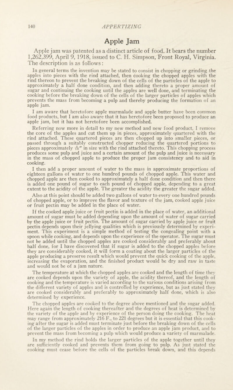 Apple Jam Apple jam was patented as a distinct article of food. It bears the number 1,262,399, April 9, 1918, issued to C. H. Simpson, Front Royal, Virginia. The description is as follows : In general terms the invention may be stated to consist in chopping or grinding the apples into pieces with the rind attached, then cooking the chopped apples with the rind thereon to prevent the breaking down of the cells of the particles of the apple to approximately a half done condition, and then adding thereto a proper amount of sugar and continuing the cooking until the apples are well done, and terminating the cooking before the breaking down of the cells of the larger particles of apples which prevents the mass from becoming a pulp and thereby producing the formation of an apple jam. I am aware that heretofore apple marmalade and apple butter have been common food products, but I am also aware that it has heretofore been proposed to produce an apple jam, but it has not heretofore been accomplished. Referring now more in detail to my new method and new food product, I remove the core of the apples and cut them up in pieces, approximately quartered with the rind attached. These quartered pieces are then chopped up into smaller pieces, or passed through a suitably constructed chopper reducing the quartered portions to pieces approximately in size with the rind attached thereto. This chopping process produces some pulp and juice and a certain amount of the pulp and juice is necessary in the mass of chopped apple to produce the proper jam consistency and to aid in cooking. I then add a proper amount of water to the mass in approximate proportions of eighteen gallons of water to one hundred pounds of chopped apple. This water and chopped apple are then cooked to approximately a half done condition and then there is added one pound of sugar to each pound of chopped apple, depending to a great extent to the acidity of the apple. The greater the acidity the greater the sugar added. Also at this point should be added two gallons of water to every one hundred pounds of chopped apple, or to improve the flavor and texture of the jam, cooked apple juice or fruit pectin may be added in the place of water. If the cooked apple juice or fruit pectin is added in the place of water, an additional amount of sugar must be added depending upon the amount of water of sugar carried by the apple juice or fruit pectin. The amount of sugar carried by apple juice or fruit pectin depends upon their jellying qualities which is previously determined by experi¬ ment. This experiment is a simple method of testing the congealing point with a spoon while cooking, and depends upon the experience of the operator. The sugar must not be added until the chopped apples are cooked considerably and preferably about half done, for I have discovered that if sugar is added to the chopped apples before they are considerably cooked, it will form a coating about the larger particles of the apple producing a preserve result which would prevent the quick cooking of the apple, increasing the evaporation, and the finished product would be dry and raw in taste and would not be of a jam nature. The temperature at which the chopped apples are cooked and the length of time they are cooked depends upon the variety of apple, the acidity thereof, and the length of cooking and the temperature is varied according to the various conditions arising from the different variety of apples and is controlled by experience, but as just stated they are cooked considerably and preferably to approximately half done, which is also determined by experience. The chopped apples are cooked to the degree above mentioned and the sugar added. Here again the length of cooking thereafter and the degrees of heat is determined by the variety of the apple and by experience of the person doing the cooking. The heat may range from approximately 216 F., to 221 degrees but it is essential that this cook¬ ing after the sugar is added must terminate just before the breaking down of the cells of the larger particles of the apples in order to produce an apple jam product, and to prevent the mass from becoming a pulp which would produce a variety of marmalade. In my method the rind holds the larger particles of the apple together until they are sufficiently cooked and prevents them from going to pulp. As just stated the cooking must cease before the cells of the particles break down, and this depends