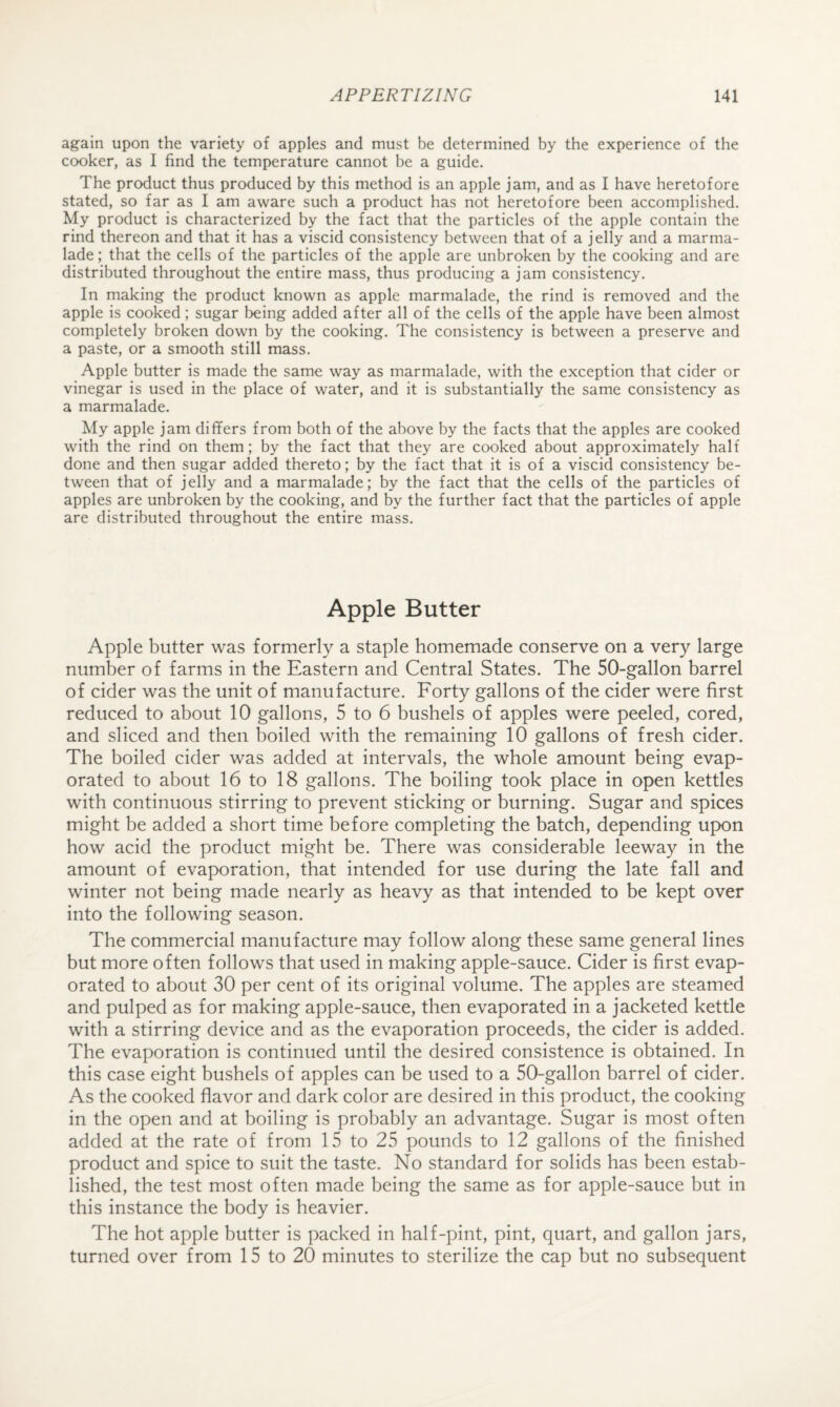 again upon the variety of apples and must be determined by the experience of the cooker, as I find the temperature cannot be a guide. The product thus produced by this method is an apple jam, and as I have heretofore stated, so far as I am aware such a product has not heretofore been accomplished. My product is characterized by the fact that the particles of the apple contain the rind thereon and that it has a viscid consistency between that of a jelly and a marma¬ lade ; that the cells of the particles of the apple are unbroken by the cooking and are distributed throughout the entire mass, thus producing a jam consistency. In making the product known as apple marmalade, the rind is removed and the apple is cooked; sugar being added after all of the cells of the apple have been almost completely broken down by the cooking. The consistency is between a preserve and a paste, or a smooth still mass. Apple butter is made the same way as marmalade, with the exception that cider or vinegar is used in the place of water, and it is substantially the same consistency as a marmalade. My apple jam differs from both of the above by the facts that the apples are cooked with the rind on them; by the fact that they are cooked about approximately half done and then sugar added thereto; by the fact that it is of a viscid consistency be¬ tween that of jelly and a marmalade; by the fact that the cells of the particles of apples are unbroken by the cooking, and by the further fact that the particles of apple are distributed throughout the entire mass. Apple Butter Apple butter was formerly a staple homemade conserve on a very large number of farms in the Eastern and Central States. The 50-gallon barrel of cider was the unit of manufacture. Forty gallons of the cider were first reduced to about 10 gallons, 5 to 6 bushels of apples were peeled, cored, and sliced and then boiled with the remaining 10 gallons of fresh cider. The boiled cider was added at intervals, the whole amount being evap¬ orated to about 16 to 18 gallons. The boiling took place in open kettles with continuous stirring to prevent sticking or burning. Sugar and spices might be added a short time before completing the batch, depending upon how acid the product might be. There was considerable leeway in the amount of evaporation, that intended for use during the late fall and winter not being made nearly as heavy as that intended to be kept over into the following season. The commercial manufacture may follow along these same general lines but more often follows that used in making apple-sauce. Cider is first evap¬ orated to about 30 per cent of its original volume. The apples are steamed and pulped as for making apple-sauce, then evaporated in a jacketed kettle with a stirring device and as the evaporation proceeds, the cider is added. The evaporation is continued until the desired consistence is obtained. In this case eight bushels of apples can be used to a 50-gallon barrel of cider. As the cooked flavor and dark color are desired in this product, the cooking in the open and at boiling is probably an advantage. Sugar is most often added at the rate of from 15 to 25 pounds to 12 gallons of the finished product and spice to suit the taste. No standard for solids has been estab¬ lished, the test most often made being the same as for apple-sauce but in this instance the body is heavier. The hot apple butter is packed in half-pint, pint, quart, and gallon jars, turned over from 15 to 20 minutes to sterilize the cap but no subsequent