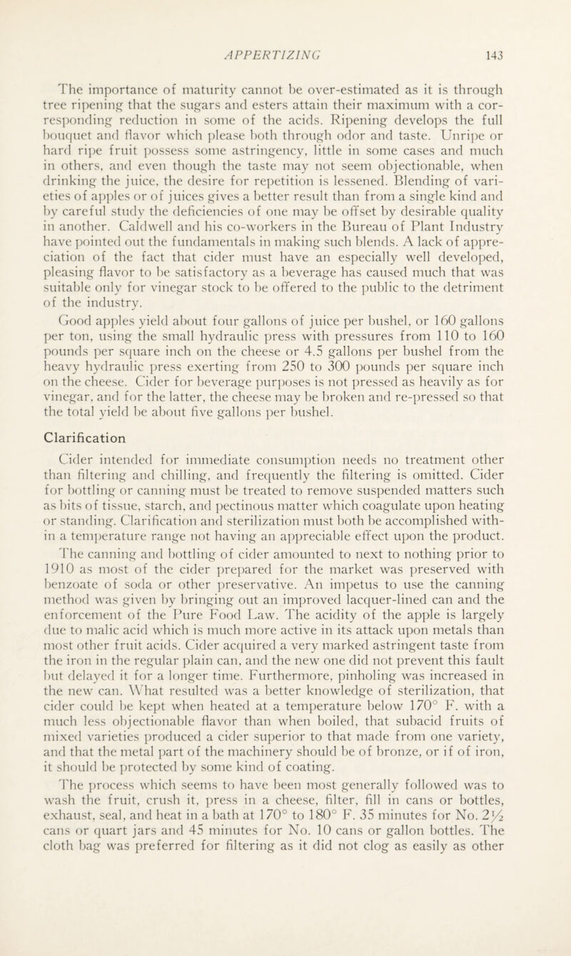 The importance of maturity cannot be over-estimated as it is tlirough tree ripenin that the sugars and esters attain their maximum with a cor¬ responding reduction in some of the acids. Ripening develo])s the full l)ou(|uet and flavor which please both through odor and taste. Unri])e or hard ri])e fruit possess some astringency, little in some cases and much in others, and even though the taste may not seem objectionable, when drink'ing the juice, the desire for repetition is lessened. Blending of vari¬ eties of a])])les or of juices gives a better result than from a single kind and by careful study the deficiencies of one may he offset by desirable quality in another. Caldwell and his co-workers in the Bureau of Plant Industrv have ])ointed out the fundamentals in making such l)lends. A lack of appre¬ ciation of the fact that cider must have an especially well developed, pleasing flavor to he satisfactory as a beverage has caused much that was suitable only for vinegar stock to he offered to the ])ublic to the detriment of the industry. Good a])])les yield about four gallons of juice per bushel, or 160 gallons per ton, using the small hydraulic press with pressures from 110 to 160 pounds per square inch on the cheese or 4.5 gallons per bushel from the heavy hydraulic press exerting from 250 to 300 ])ounds per square inch on the cheese. Cider for beverage purposes is not pressed as heavily as for vinegar, and for the latter, the cheese may be broken and re-pressecl so that the total yield he about five gallons per bushel. Clarification Cider intended for immediate consumption needs no treatment other than filtering and chilling, and frequently the filtering is omitted. Cider for bottling or canning must he treated to remove suspended matters such as hits of tissue, starch, and ])ectinous matter which coagulate upon heating or standing. Clarification and sterilization must both he accomplished with¬ in a temperature range not having an a])preciable effect upon the product. The canning and bottling of cider amounted to next to nothing prior to 1910 as most of the cider ])re])ared for the market was ])reserved with benzoate of soda or other ])reservative. An impetus to use the canning method was given by bringing out an improved lacquer-lined can and the enforcement of the Pure Food Law. The acidity of the apple is largely due to malic acid which is much more active in its attack upon metals than most other fruit acids. Cider acquired a very marked astringent taste from the iron in the regular plain can, and the new one did not prevent this fault hut delayed it for a longer time. Furthermore, pinholing was increased in the new can. What resulted was a better knowledge of sterilization, that cider could he kept when heated at a temperature below 170° F. with a much less objectionable flavor than when boiled, that suhacid fruits of mixed varieties produced a cider superior to that made from one variety, and that the metal ]:)art of the machinery should he of bronze, or if of iron, it should he ])rotected by some kind of coating. d'he j)rocess which seems to have been most generally followed was to wash the fruit, crush it, ])ress in a cheese, filter, fill in cans or l)ottles, exhaust, seal, and heat in a bath at 170° to 180° F. 35 minutes for No. cans or quart jars and 45 minutes for No. 10 cans or gallon bottles. The cloth bag was preferred for filtering as it did not clog as easily as other