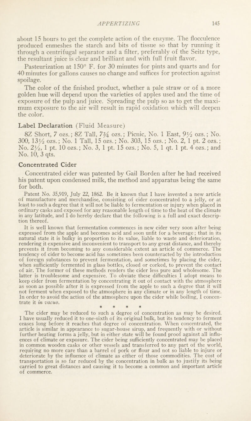 about 15 hours to .e^et the complete action of the enzyme. The flocculence produced enmeshes the starch and hits of tissue so that hy running it through a centrifugal separator and a filter, preferably of the Seitz type, the resultant juice is clear and brilliant and with full fruit flavor. Pasteurization at 150° F. for 30 minutes for pints and quarts and for 40 minutes for gallons causes no change and suffices for protection against spoilage. The color of the finished product, whether a pale straw or of a more golden hue will depend upon the varieties of apples used and the time of exposure of the pulp and juice. Spreading the pulp so as to get the maxi¬ mum exposure to the air will result in rapid oxidation which will deepen the color. Label Declaration (Fluid Measure) 8Z Short, 7 ozs.; 8Z Tall, 7^ ozs.; Picnic, No. 1 East, 9^4 ozs.; No. 300, 13^ ozs.; No. 1 Tall, 15 ozs.; No. 303, 15 ozs.; No. 2, 1 pt. 2 ozs.; No. 2^, 1 pt. 10 ozs.; No. 3, 1 pt. 15 ozs.; No. 5, 1 qt. 1 pt. 4 ozs.; and No. 10, 3 qts. Concentrated Cider Concentrated cider was patented by Gail Borden after he had received his patent upon condensed milk, the method and apparatus being the same for both. Patent No. 35,919, July 22, 1862. Be it known that I have invented a new article of manufacture and merchandise, consisting of cider concentrated to a jelly, or at least to such a degree that it will not be liable to fermentation or injury when placed in ordinary casks and exposed for any reasonable length of time to the heat of the climate in any latitude, and I do hereby declare that the following is a full and exact descrip¬ tion thereof. It is well known that fermentation commences in new cider very soon after being expressed from the apple and becomes acid and soon unfit for a beverage; that in its natural state it is bulky in proportion to its value, liable to waste and deterioration, rendering it expensive and inconvenient to transport to any great distance, and thereby prevents it from becoming to any considerable extent an article of commerce. The tendency of cider to become acid has sometimes been counteracted by the introduction of foreign substances to prevent fermentation, and sometimes by placing the cider, when sufficiently fermented in glass bottles, closed or corked, to prevent the contact of air. The former of these methods renders the cider less pure and wholesome. The latter is troublesome and expensive. To obviate these difficulties I adopt means to keep cider from fermentation by concentrating it out of contact with the atmosphere as soon as possible after it is expressed from the apple to such a degree that it will not ferment when exposed to the atmosphere in any climate or in any length of time. In order to avoid the action of the atmosphere upon the cider while boiling, I concen¬ trate it in vacuo. * ♦ ♦ ♦ The cider may be reduced to such a degree of concentration as may be desired. I have usually reduced it to one-sixth of its original bulk, but its tendency to ferment ceases long before it reaches that degree of concentration. When concentrated, the article is similar in appearance to sugar-house sirup, and frequently with or without further heating forms a jelly, but in either state will be found proof against all influ¬ ences of climate or exposure. The cider being sufficiently concentrated may be placed in common wooden casks or other vessels and transferred to any part of the world, requiring no more care than a barrel of pork or flour and not so liable to injure or deteriorate by the influence of climate as either of those commodities. The cost of transportation is so far reduced by the concentration in bulk as to justify its being carried to great distances and causing it to become a common and important article of commerce.