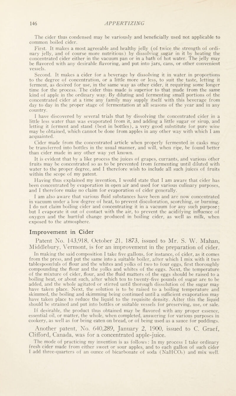 The cider thus condensed may he variously and beneficially used not applicable to common boiled cider. First. It makes a most agreeable and healthy jelly (of twice the strength of ordi¬ nary jelly, and of course more nutritious) by dissolving sugar in it by heating the concentrated cider either in the vacuum pan or in a bath of hot water. The jelly may be flavored with any desirable flavoring, and put into jars, cans, or other convenient vessels. Second. It makes a cider for a beverage by dissolving it in water in proportions to the degree of concentration, or a little more or less, to suit the taste, letting it ferment, as desired for use, in the same way as other cider, it requiring some longer time for the process. The cider thus made is superior to that made from the same kind of apple in the ordinary way. By diluting and fermenting small portions of the concentrated cider at a time any family may supply itself with this beverage from day to day in the proper stage of fermentation at all seasons of the year and in any country. I have discovered by several trials that by dissolving the concentrated cider in a little less water than was evaporated from it, and adding a little sugar or sirup, and letting it ferment and stand (best in bottles), a very good substitute for pure wine may be obtained, which cannot be done from apples in any other way with which I am acquainted. Cider made from the concentrated article when properly fermented in casks may be transferred into bottles in the usual manner, and will, when ripe, be found better than cider made in any other way yet known. It is evident that by a like process the juices of grapes, currants, and various other fruits may be concentrated so as to be prevented from fermenting until diluted with water to the proper degree, and I therefore wish to include all such juices of fruits within the scope of my patent. Having thus explained my invention, I would state that I am aware that cider has been concentrated by evaporation in open air and used for various culinary purposes, and I therefore make no claim for evaporation of cider generally. I am also aware that various fluid substances have been and are now concentrated in vacuum under a low degree of heat, to prevent discoloration, scorching, or burning. I do not claim boiling cider and concentrating it in a vacuum for any such purpose; but I evaporate it out of contact with the air, to prevent the acidifying influence of oxygen and the hurtful change produced in boiling cider, as well as milk, when exposed to the atmosphere. Improvement in Cider Patent No. 143,918, October 21, 1873, issued to Mr. S. W. Mahan, Middlebury, Vermont, is for an improvement in the preparation of cider. In making the said composition I take five gallons, for instance, of cider, as it comes from the press, and put the same into a suitable boiler, after which I mix with it two tablespoonfuls of flour and the whites and yolks of two to four eggs, first thoroughly compounding the flour and the yolks and whites of the eggs. Next, the temperature of the mixture of cider, flour, and the fluid matters of the eggs should be raised to a boiling heat, or about such, after which ten to twenty-five pounds of sugar are to be added, and the whole agitated or stirred until thorough dissolution of the sugar may have taken place. Next, the solution is to be raised to a boiling temperature and skimmed, the boiling and skimming being continued until a sufficient evaporation may have taken place to reduce the liquid to the requisite density. After this the liquid should be strained and put into bottles or suitable vessels for preserving, use, or sale. If desirable, the product thus obtained may be flavored with any proper essence, essential oil, or matter, the whole, when completed, answering for various purposes in cookery, as well as for being eaten on bread, or of being used as a sauce for puddings. Another patent. No. 640,289, January 2, 19(30, issued to C. Graef, Clifford, Canada, was for a concentrated apple-juice. The mode of practicing my invention is as follows : In my process I take ordinary fresh cider made from either sweet or sour apples, and to each gallon of such cider 1 add three-quarters of an ounce of bicarbonate of soda (NaH(IiO;!) and mix well.