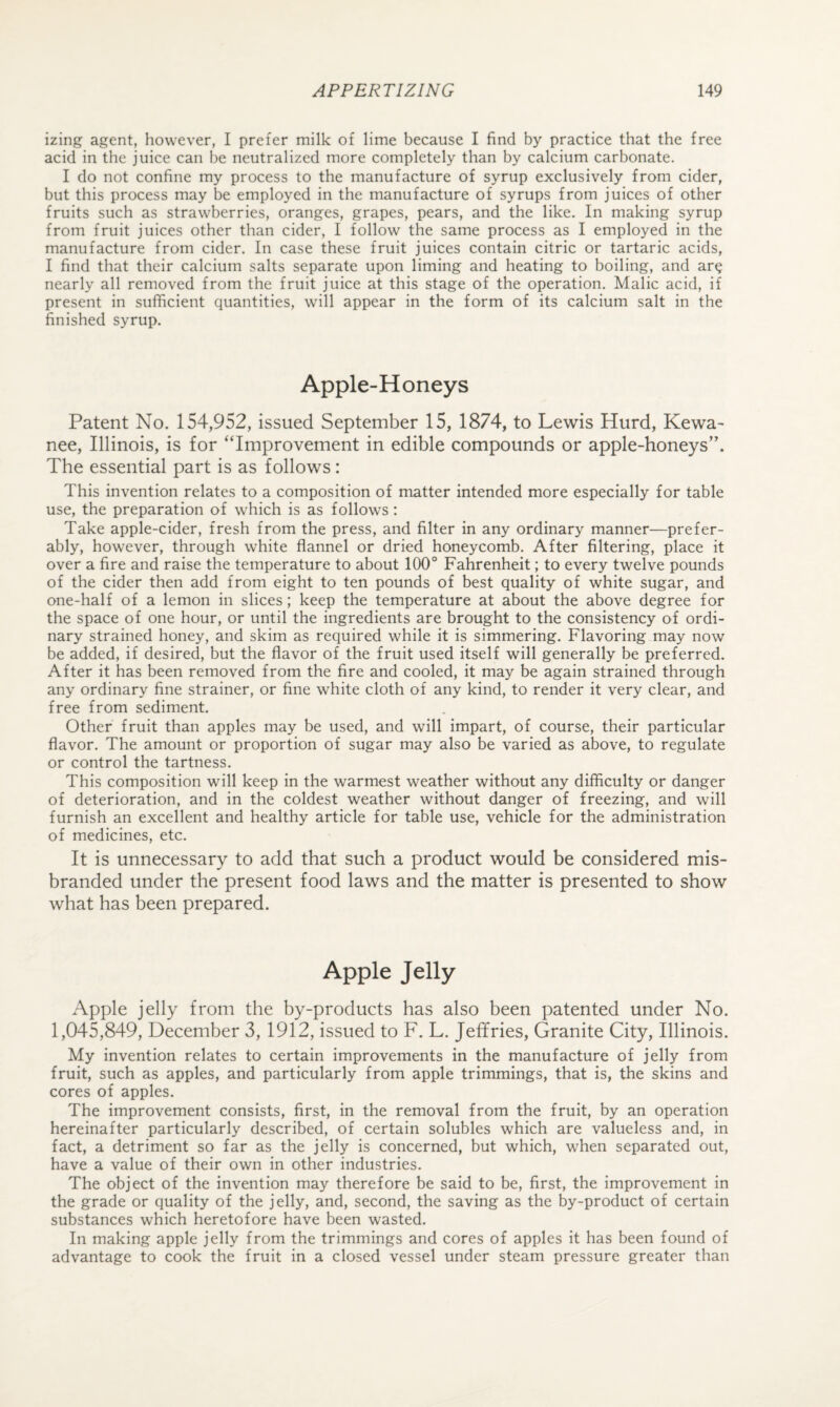 izing agent, however, I prefer milk of lime because I find by practice that the free acid in the juice can be neutralized more completely than by calcium carbonate. I do not confine my process to the manufacture of syrup exclusively from cider, but this process may be employed in the manufacture of syrups from juices of other fruits such as strawberries, oranges, grapes, pears, and the like. In making syrup from fruit juices other than cider, I follow the same process as I employed in the manufacture from cider. In case these fruit juices contain citric or tartaric acids, I find that their calcium salts separate upon liming and heating to boiling, and ar^ nearly all removed from the fruit juice at this stage of the operation. Malic acid, if present in sufficient quantities, will appear in the form of its calcium salt in the finished syrup. Apple-Honeys Patent No. 154,952, issued September 15, 1874, to Lewis Hurd, Kewa- nee, Illinois, is for “Improvement in edible compounds or apple-honeys”. The essential part is as follows: This invention relates to a composition of matter intended more especially for table use, the preparation of which is as follows: Take apple-cider, fresh from the press, and filter in any ordinary manner—prefer¬ ably, however, through white flannel or dried honeycomb. After filtering, place it over a fire and raise the temperature to about 100° Fahrenheit; to every twelve pounds of the cider then add from eight to ten pounds of best quality of white sugar, and one-half of a lemon in slices; keep the temperature at about the above degree for the space of one hour, or until the ingredients are brought to the consistency of ordi¬ nary strained honey, and skim as required while it is simmering. Flavoring may now be added, if desired, but the flavor of the fruit used itself will generally be preferred. After it has been removed from the fire and cooled, it may be again strained through any ordinary fine strainer, or fine white cloth of any kind, to render it very clear, and free from sediment. Other fruit than apples may be used, and will impart, of course, their particular flavor. The amount or proportion of sugar may also be varied as above, to regulate or control the tartness. This composition will keep in the warmest weather without any difficulty or danger of deterioration, and in the coldest weather without danger of freezing, and will furnish an excellent and healthy article for table use, vehicle for the administration of medicines, etc. It is unnecessary to add that such a product would be considered mis¬ branded under the present food laws and the matter is presented to show what has been prepared. Apple Jelly Apple jelly from the by-products has also been patented under No. 1,045,849, December 3, 1912, issued to F. L. Jeffries, Granite City, Illinois. My invention relates to certain improvements in the manufacture of jelly from fruit, such as apples, and particularly from apple trimmings, that is, the skins and cores of apples. The improvement consists, first, in the removal from the fruit, by an operation hereinafter particularly described, of certain solubles which are valueless and, in fact, a detriment so far as the jelly is concerned, but which, when separated out, have a value of their own in other industries. The object of the invention may therefore be said to be, first, the improvement in the grade or quality of the jelly, and, second, the saving as the by-product of certain substances which heretofore have been wasted. In making apple jelly from the trimmings and cores of apples it has been found of advantage to cook the fruit in a closed vessel under steam pressure greater than