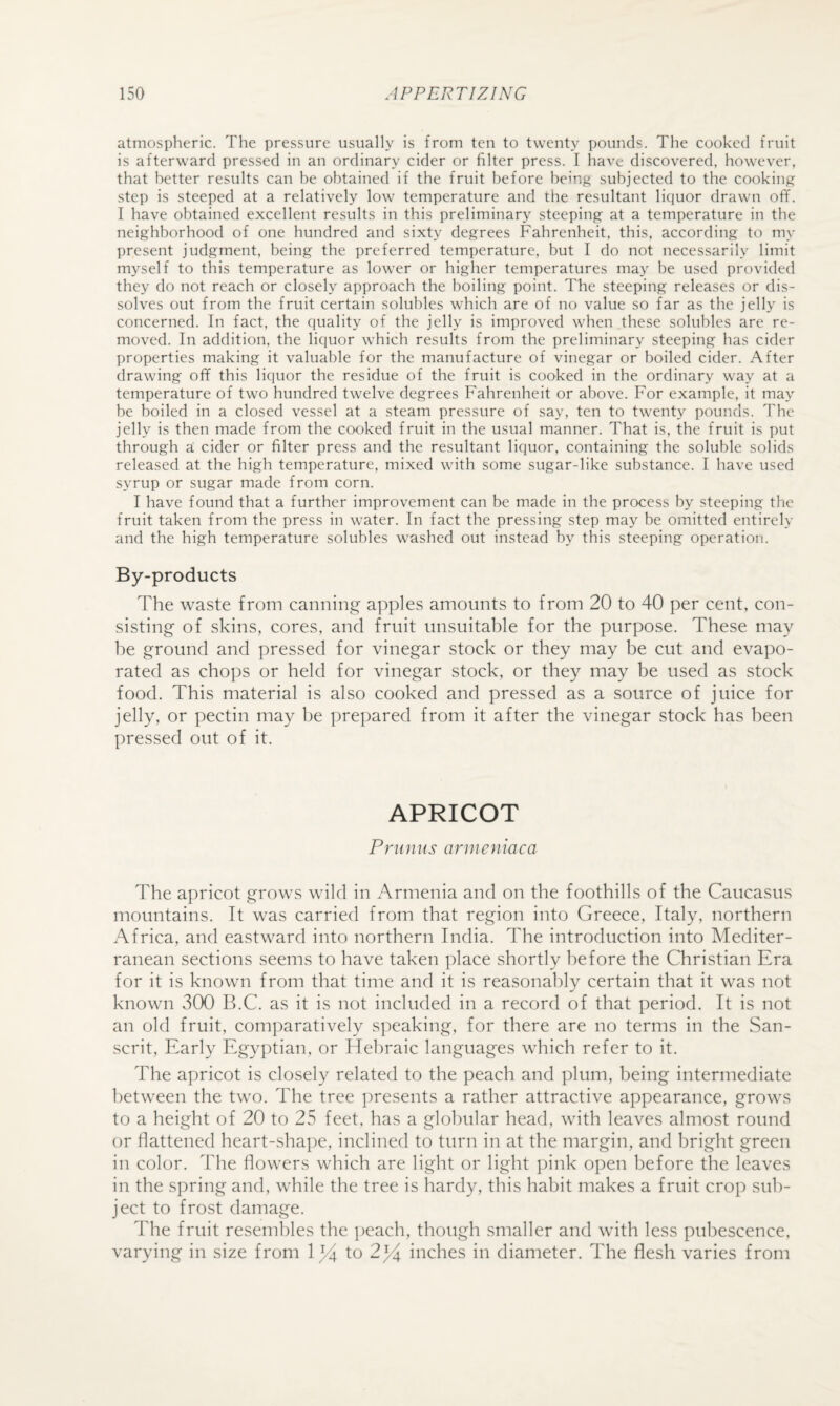 atmospheric. The pressure usually is from ten to twenty pounds. The cooked fruit is afterward pressed in an ordinary cider or filter press. I ha^^e discovered, however, that better results can be obtained if the fruit before being subjected to the cooking step is steeped at a relatively low temperature and the resultant liquor drawn ofi”. I have obtained excellent results in this preliminary steeping at a temperature in the neighborhood of one hundred and sixty degrees Fahrenheit, this, according to my present judgment, being the preferred temperature, but I do not necessarily limit myself to this temperature as lower or higher temperatures may be used provided they do not reach or closely approach the boiling point. The steeping releases or dis¬ solves out from the fruit certain solubles which are of no value so far as the jelly is concerned. In fact, the quality of the jelly is improved when these solubles are re¬ moved. In addition, the liquor which results from the preliminary steeping has cider properties making it valuable for the manufacture of vinegar or boiled cider. After drawing off this liquor the residue of the fruit is cooked in the ordinary way at a temperature of two hundred twelve degrees Fahrenheit or above. For example, it may be boiled in a closed vessel at a steam pressure of say, ten to twenty pounds. The jelly is then made from the cooked fruit in the usual manner. That is, the fruit is put through a cider or filter press and the resultant liquor, containing the soluble solids released at the high temperature, mixed with some sugar-like substance. I have used syrup or sugar made from corn. I have found that a further improvement can be made in the process by steeping the fruit taken from the press in water. In fact the pressing step may be omitted entirely and the high temperature solubles washed out instead by this steeping operation. By-products The waste from canning apples amounts to from 20 to 40 per cent, con¬ sisting of skins, cores, and fruit unsuitable for the purpose. These may he ground and pressed for vinegar stock or they may be cut and evapo¬ rated as chops or held for vinegar stock, or they may be used as stock food. This material is also cooked and pressed as a source of juice for jelly, or pectin may be prepared from it after the vinegar stock has been pressed out of it. APRICOT Primus armeniaca The apricot grows wild in Armenia and on the foothills of the Caucasus mountains. It was carried from that region into Greece, Italy, northern Africa, and eastward into northern India. The introduction into Mediter¬ ranean sections seems to have taken place shortly before the Christian Era for it is known from that time and it is reasonably certain that it was not known v3(X) B.C. as it is not included in a record of that period. It is not an old fruit, comparatively speaking, for there are no terms in the San¬ scrit, Early Egyptian, or Hebraic languages which refer to it. The apricot is closely related to the peach and plum, being intermediate between the two. The tree presents a rather attractive appearance, grows to a height of 20 to 25 feet, has a globular head, with leaves almost round or flattened heart-sha])e, inclined to turn in at the margin, and bright green in color. The flowers which are light or light ])ink open before the leaves in the s])ring and, while the tree is hardy, this habit makes a fruit crop sub¬ ject to frost damage. The fruit reseml)les the i)each, though smaller and with less pubescence, varying in size from 2^4 inches in diameter. The flesh varies from