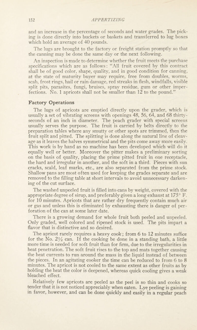 and an increase in the percentage of seconds and water grades. The pick¬ ing is done directly into buckets or baskets and transferred to lug boxes which hold an average of 40 pounds. The lugs are brought to the factory or freight station promptly so that the canning may be done the same day or the next following. An inspection is made to determine whether the fruit meets the purchase specifications which are as follows: “All fruit covered by this contract shall be of good color, shape, quality, and in good condition for canning, at the state of maturity buyer may require, free from doubles, worms, scab, frost rings, hail or rain damage, red streaks in flesh, windfalls, visible split pits, parasites, fungi, bruises, spray residue, gum or other imper¬ fections. No. 1 apricots shall not be smaller than 12 to the pound.” Factory Operations The lugs of apricots are emptied directly upon the grader, which is usually a set of vibrating screens with openings 48, 56, 64, and 68 thirty- seconds of an inch in diameter. The peach grader with special screens usually serves the purpose. The fruit is carried by belts directly to the preparation tables where any smutty or other spots are trimmed, then the fruit split and pitted. The splitting is done along the natural line of cleav¬ age as it leaves the halves symmetrical and the pits come away more easily. This work is by hand as no machine has been developed which will do it equally well or better. Moreover the pitter makes a preliminary sorting- on the basis of quality, placing the prime pitted fruit in one receptacle, the hard and irregular in another, and the soft in a third. Pieces with sun cracks, scald, leaf marks, etc., are also separated from the prime stock. Shallow pans are most often used for keeping the grades separate and are removed to the filling table at short intervals to avoid unnecessary darken¬ ing of the cut surface. The washed unpeeled fruit is filled into cans by weight, covered with the appropriate degree of sirup, and preferably given a long exhaust at 175° F. for 10 minutes. Apricots that are rather dry frequently contain much air or gas and unless this is eliminated by exhausting there is danger of per¬ foration of the can at some later date. There is a growing demand for whole fruit both peeled and unpeeled. Only graded, well colored and ripened stock is used. The pits impart a flavor that is distinctive and so desired. The apricot rarely requires a heavy cook; from 6 to 12 minutes suffice for the No. 2^4 can. If the cooking be done in a standing bath, a little more time is needed for soft fruit than for firm, due to the irregularities in heat penetration. The soft fruit rises to the top and mats together causing the heat currents to run around the mass in the liquid instead of between the pieces. In an agitating cooker the time can be reduced to from 6 to 8 minutes. The apricot is not cooled to the same extent as other fruits as by holding the heat the color is deepened, whereas quick cooling gives a weak bleached effect. Relatively few apricots are peeled as the peel is so thin and cooks so tender that it is not noticed appreciably when eaten. Lye peeling is gaining in favor, however, and can be done quickly and easily in a regular peach