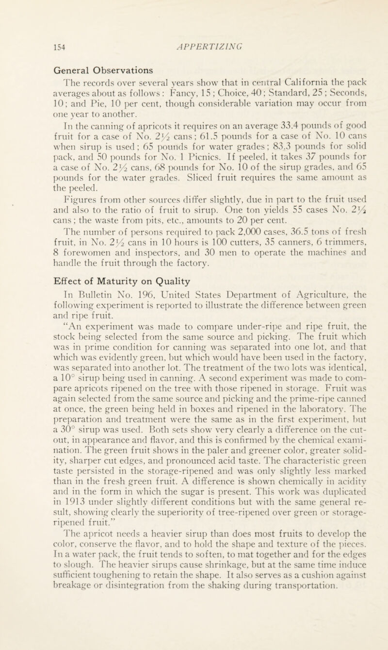 General Observations The records over several years show that in central California the pack averag'es about as follows : Fancy, 15 ; Choice, 40; Standard, 25 ; Seconds, 10; and Pie, 10 ])er cent, thoiyi^h considerable variation may occur from one year to another. Tn the cannino- of apricots it requires on an average 33.4 pounds of good fruit for a case of No. 2^^ cans: 61.5 pounds for a case of No. 10 cans when siru]) is used; 65 ]:)Ounds for water grades; 83.3 pounds for solid pack, and 50 pounds for No. 1 Thcnics. If peeled, it takes 37 pounds for a case of No. 2^ cans, 68 ])ounds for No. 10 of the siru]) grades, and 65 pounds for the water grades. Sliced fruit requires the same amount as the peeled. Figures from other sources dififer slightly, due in part to the fruit used and also to the ratio of fruit to sirup. One ton yields 55 cases No. 2^/1 cans; the waste from pits, etc., amounts to 20 per cent. The number of persons required to pack 2,000 cases, 36.5 tons of fresh fruit, in No. 2^2 cans in 10 hours is 100 cutters, 35 canners, 6 trimmers, 8 forewomen and inspectors, and 30 men to operate the machines and handle the fruit through the factory. Effect of Maturity on Quality Tn Bulletin No. 196, United States Department of Agriculture, the following experiment is reported to illustrate the difference between green and ripe fruit. “An experiment was made to com]mre under-ripe and ripe fruit, the stock being selected from the same source and picking. The fruit which was in prime condition for canning was separated into one lot, and that which was evidently green, but which would have been used in the factory, was separated into another lot. The treatment of the two lots was identical, a 10° sirup being used in canning. A second experiment was made to com¬ pare apricots ripened on the tree with those ri])ened in storage. Fruit was again selected from the same source and picking and the prime-ripe canned at once, the green being held in boxes and ripened in the laboratory. The preparation and treatment were the same as in the first experiment, but a 30° sirup was used. Both sets show very clearly a difference on the cut¬ out, in ap]:)earance and flavor, and this is confirmed by the chemical exami¬ nation. The green fruit shows in the paler and greener color, greater solid¬ ity, sharper cut edges, and pronounced acid taste. The characteristic green taste persisted in the storage-ripened and was only slightly less marked than in the fresh green fruit. A difference is shown chemically in acidity and in the form in which the sugar is present. This work was duplicated in 1913 under slightly different conditions but with the same general re¬ sult, showing clearly the superiority of tree-ripened over green or storage- ripened fruit.” The a])ricot needs a heavier sirup than does most fruits to develop the color, conserve the flavor, and to hold the shape and texture of the ])ieces. Tn a water pack, the fruit tends to soften, to mat together and for the edges to slough. The heavier sirups cause shrinkage, but at the same time induce sufficient toughening to retain the shape. Tt also serves as a cushion against breakage or disintegration from the shaking during transportation.