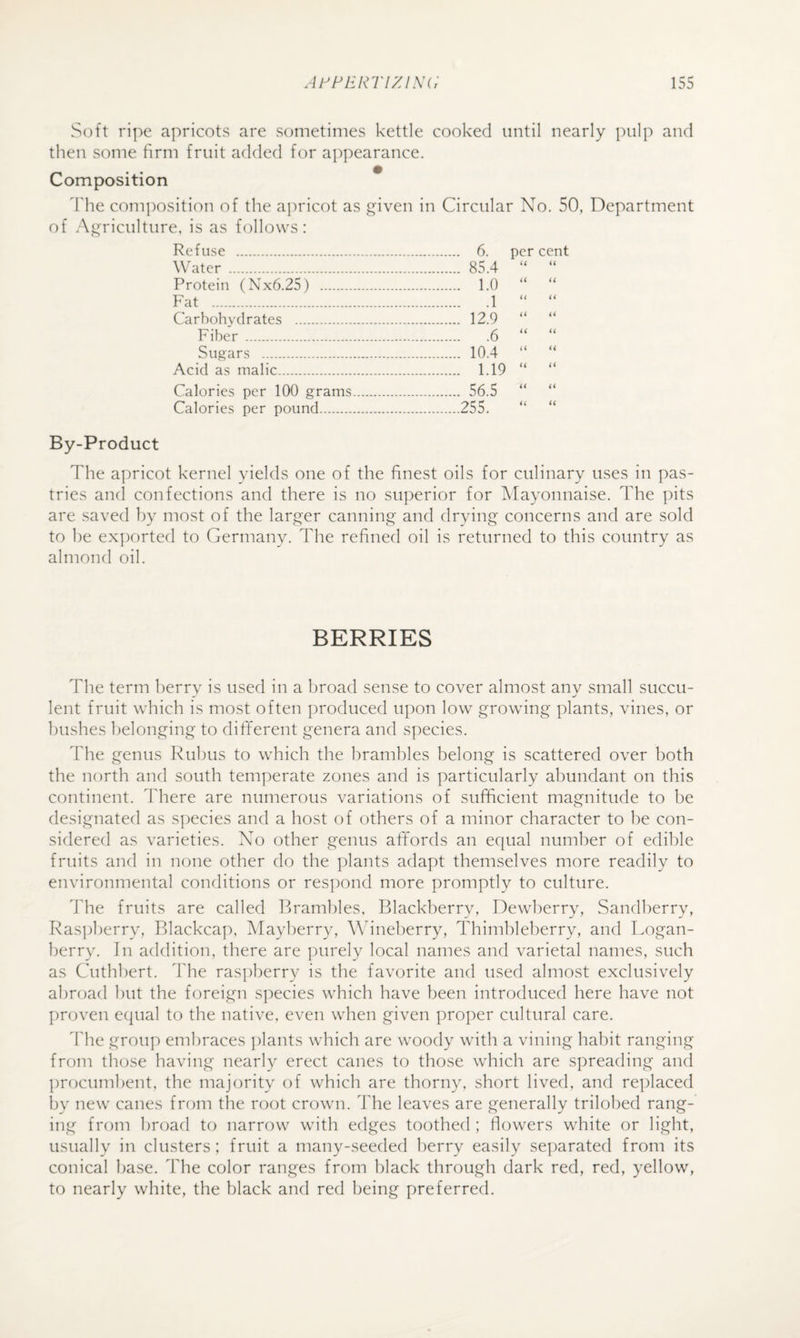 Soft ripe apricots are sometimes kettle cooked until nearly pulp and then some firm fruit added for appearance. Composition d'he com])osition of the apricot as given in Circular No. 50, Department of Agriculture, is as follows: Refuse . . 6. per cent Water . . 85.4 u u Protein (Nx6.25) . . 1.0 a it Fat . .1 it a Carbohydrates . . 12.9 a a Fiber . .6 a a Sugars . . 10.4 a a Acid as malic. . 1.19 a a Calories per 100 grams. . 56.5 a i( Calories per pound. .255. a << By-Product The apricot kernel yields one of the finest oils for culinary uses in pas¬ tries and confections and there is no superior for Mayonnaise. The pits are saved by most of the larger canning and drying concerns and are sold to he ex])orted to Germany. The refined oil is returned to this country as almond oil. BERRIES The term berry is used in a broad sense to cover almost any small succu¬ lent fruit which is most often produced upon low growing plants, vines, or bushes belonging to different genera and species. The genus Rubus to which the brambles belong is scattered over both the north and south temperate zones and is particularly abundant on this continent. I'here are numerous variations of sufficient magnitude to be designated as s])ecies and a host of others of a minor character to be con¬ sidered as varieties. No other genus affords an equal number of edible fruits and in none other do the plants adapt themselves more readily to environmental conditions or respond more promptly to culture. ddie fruits are called Pwamhles, Blackberry, Dewberry, Sandherry, Raspberry, Blackcap, Mayberry, Wineberry, Thimbleberry, and Logan¬ berry. In addition, there are purely local names and varietal names, such as Cuthhert. The raspl^erry is the favorite and used almost exclusively abroad l)ut the foreign species which have been introduced here have not proven equal to the native, even when given proper cultural care. The group embraces ])lants which are woody with a vining habit ranging from those having nearly erect canes to those which are spreading and procumbent, the majority of which are thorny, short lived, and replaced by new canes from the root crown. The leaves are generally trilohed rang¬ ing from broad to narrow with edges toothed ; flowers white or light, usually in clusters ; fruit a many-seeded berry easily se])arated from its conical base. The color ranges from black through dark red, red, yellow, to nearly white, the black and red being preferred.