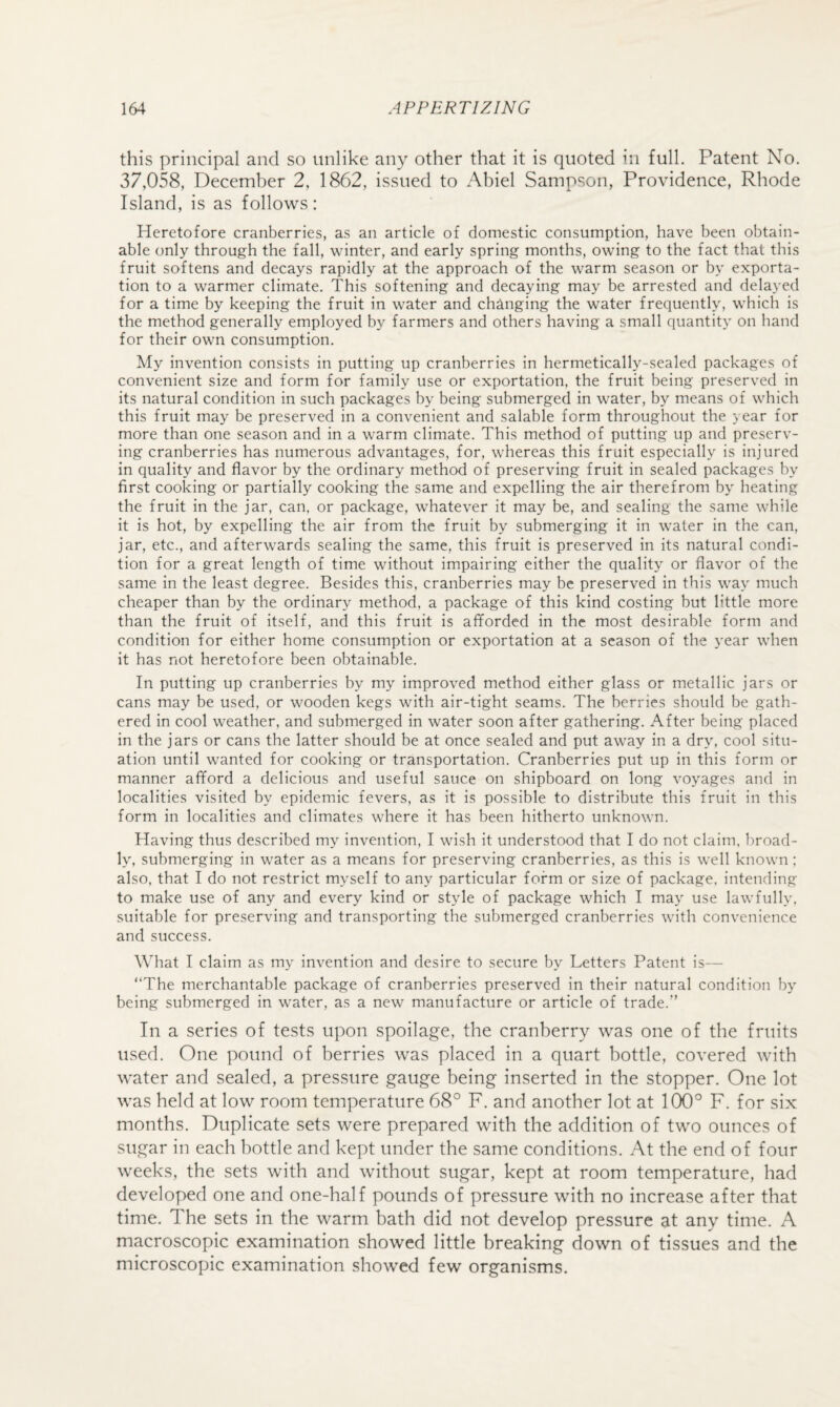 this principal and so unlike any other that it is quoted in full. Patent No. 37,058, December 2, 1862, issued to Abiel Sampson, Providence, Rhode Island, is as follows: Heretofore cranberries, as an article of domestic consumption, have been obtain¬ able only through the fall, winter, and early spring months, owing to the fact that this fruit softens and decays rapidly at the approach of the warm season or by exporta¬ tion to a warmer climate. This softening and decaying may be arrested and delayed for a time by keeping the fruit in water and changing the water frequently, which is the method generally employed by farmers and others having a small quantity on hand for their own consumption. My invention consists in putting up cranberries in hermetically-sealed packages of convenient size and form for family use or exportation, the fruit being preserved in its natural condition in such packages by being submerged in water, by means of which this fruit may be preserved in a convenient and salable form throughout the year for more than one season and in a warm climate. This method of putting up and preserv¬ ing cranberries has numerous advantages, for, whereas this fruit especially is injured in quality and flavor by the ordinary method of preserving fruit in sealed packages by first cooking or partially cooking the same and expelling the air therefrom by heating the fruit in the jar, can, or package, whatever it may be, and sealing the same while it is hot, by expelling the air from the fruit by submerging it in water in the can, jar, etc., and afterwards sealing the same, this fruit is preserved in its natural condi¬ tion for a great length of time without impairing either the quality or flavor of the same in the least degree. Besides this, cranberries may be preserved in this way much cheaper than by the ordinary method, a package of this kind costing but little more than the fruit of itself, and this fruit is afforded in the most desirable form and condition for either home consumption or exportation at a season of the year when it has not heretofore been obtainable. In putting up cranberries by my improved method either glass or metallic jars or cans may be used, or wooden kegs with air-tight seams. The berries should be gath¬ ered in cool weather, and submerged in water soon after gathering. After being placed in the jars or cans the latter should be at once sealed and put away in a dry, cool situ¬ ation until wanted for cooking or transportation. Cranberries put up in this form or manner afford a delicious and useful sauce on shipboard on long voy^ages and in localities visited by epidemic fevers, as it is possible to distribute this fruit in this form in localities and climates where it has been hitherto unknown. Having thus described my invention, I wish it understood that I do not claim, broad¬ ly, submerging in water as a means for preserving cranberries, as this is well known; also, that I do not restrict myself to any particular form or size of package, intending to make use of any and every kind or style of package which I may use lawfully, suitable for preserving and transporting the submerged cranberries with convenience and success. What I claim as my invention and desire to secure by Letters Patent is— “The merchantable package of cranberries preserved in their natural condition by being submerged in water, as a new manufacture or article of trade.” In a series of tests upon spoilage, the cranberry was one of the fruits used. One pound of berries was placed in a quart bottle, covered with water and sealed, a pressure gauge being inserted in the stopper. One lot was held at low room temperature 68° F. and another lot at 100° F. for six months. Duplicate sets were prepared with the addition of two ounces of sugar in each bottle and kept under the same conditions. At the end of four weeks, the sets with and without sugar, kept at room temperature, had developed one and one-half pounds of pressure with no increase after that time. The sets in the warm bath did not develop pressure at any time. A macroscopic examination showed little breaking down of tissues and the microscopic examination showed few organisms.