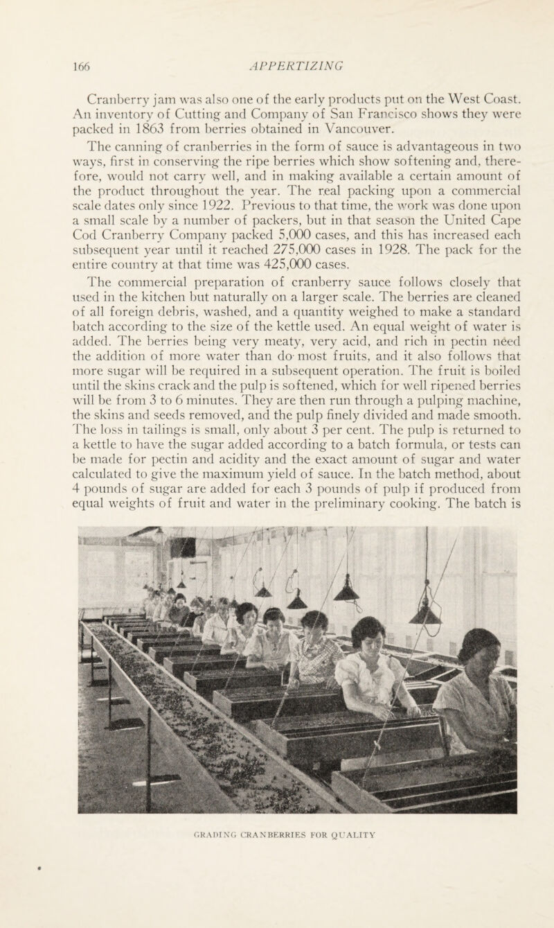 Cranberry jam was also one of the early products put on the West Coast. An inventory of Cutting and Company of San Francisco shows they were packed in 186vS from berries obtained in Vancouver. The canning of cranberries in the form of sauce is advantageous in two ways, first in conserving the ripe berries which show softening and, there¬ fore, would not carry well, and in making available a certain amount of the product throughout the year. The real packing upon a commercial scale dates only since 1922. Previous to that time, the v/ork was done upon a small scale by a number of packers, but in that season the United Cape Cod Cranberry Company packed 5,000 cases, and this has increased each subsequent year until it reached 275,000 cases in 1928. The pack for the entire country at that time was 425,000 cases. The commercial preparation of cranberry sauce follows closely that used in the kitchen but naturally on a larger scale. The berries are cleaned of all foreign debris, washed, and a quantity weighed to make a standard batch according to the size of the kettle used. An equal weight of water is added. The berries being very meaty, very acid, and rich in pectin need the addition of more water than do- most fruits, and it also follows that more sugar will be required in a subsequent operation. The fruit is boiled until the skins crack and the pulp is softened, which for well ripened berries will be from 3 to 6 minutes. They are then run through a pulping machine, the skins and seeds removed, and the pulp finely divided and made smooth. Idle loss in tailings is small, only about 3 per cent. The pulp is returned to a kettle to have the sugar added according to a batch formula, or tests can he made for pectin and acidity and the exact amount of sugar and water calculated to give the maximum yield of sauce. In the batch method, about 4 pounds of sugar are added for each 3 pounds of pulp if produced from equal weights of fruit and water in the preliminary cooking. The batch is r,K.\I)IX('. c:R.\NBERRIES EOR (jrALITV