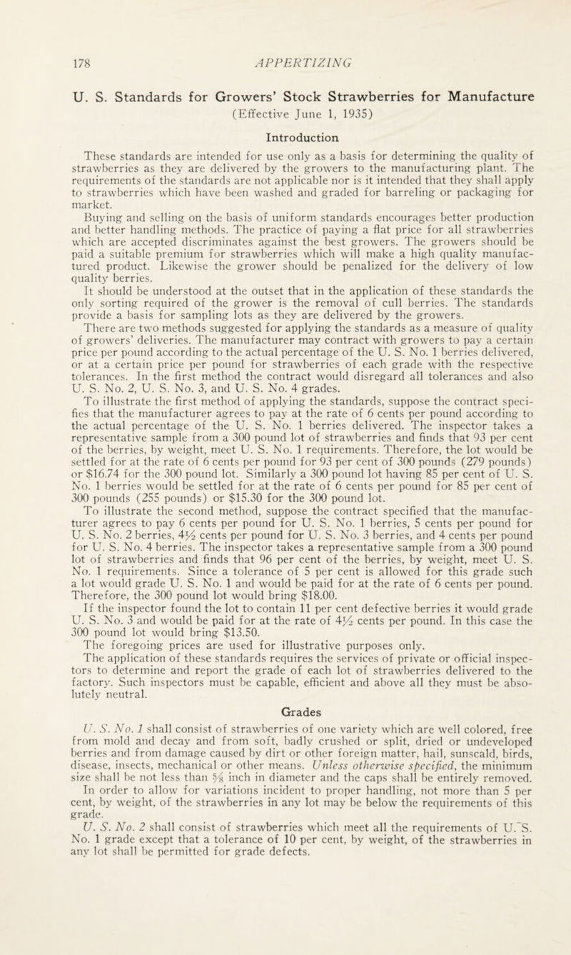 U. S. Standards for Growers’ Stock Strawberries for Manufacture (Effective June 1, 1935) Introduction These standards are intended for use only as a basis for determining the quality of strawberries as they are delivered by the growers to the manufacturing plant. The requirements of the standards are not applicable nor is it intended that they shall apply to strawberries which have been washed and graded for barreling or packaging for market. Buying and selling on the basis of uniform standards encourages better production and better handling methods. The practice of paying a flat price for all strawberries which are accepted discriminates against the best growers. The growers should be paid a suitable premium for strawberries which will make a high quality manufac¬ tured product. Likewise the grower should be penalized for the delivery of low quality berries. It should be understood at the outset that in the application of these standards the only sorting required of the grower is the removal of cull berries. The standards provide a basis for sampling lots as they are delivered by the growers. There are two methods suggested for applying the standards as a measure of quality of growers’ deliveries. The manufacturer may contract with growers to pay a certain price per pound according to the actual percentage of the U. S. No. 1 berries delivered, or at a certain price per pound for strawberries of each grade with the respective tolerances. In the first method the contract would disregard all tolerances and also U. S. No. 2, U. S. No. 3, and U. S. No. 4 grades. To illustrate the first method of applying the standards, suppose the contract speci¬ fies that the manufacturer agrees to pay at the rate of 6 cents per pound according to the actual percentage of the U. S. No. 1 berries delivered. The inspector takes a representative sample from a 300 pound lot of strawberries and finds that 93 per cent of the berries, by weight, meet U. S. No. 1 requirements. Therefore, the lot would be settled for at the rate of 6 cents per pound for 93 per cent of 300 pounds (279 pounds) or $16.74 for the 300 pound lot. Similarly a 300 pound lot having 85 per cent of U. S. No. 1 berries would be settled for at the rate of 6 cents per pound for 85 per cent of 300 pounds (255 pounds) or $15.30 for the 300 pound lot. To illustrate the second method, suppose the contract specified that the manufac¬ turer agrees to pay 6 cents per pound for U. S. No. 1 berries, 5 cents per pound for U. S. No. 2 berries, 414 cents per pound for U. S. No. 3 berries, and 4 cents per pound for U. S. No. 4 berries. The inspector takes a representative sample from a 300 pound lot of strawberries and finds that 96 per cent of the berries, by weight, meet U. S. No. 1 requirements. Since a tolerance of 5 per cent is allowed for this grade such a lot would grade U. S. No. 1 and would be paid for at the rate of 6 cents per pound. Therefore, the 300 pound lot would bring $18.00. If the inspector found the lot to contain 11 per cent defective berries it would grade U. S. No. 3 and would be paid for at the rate of 4^4 cents per pound. In this case the 300 pound lot would bring $13.50. The foregoing prices are used for illustrative purposes only. The application of these standards requires the services of private or official inspec¬ tors to determine and report the grade of each lot of strawberries delivered to the factory. Such inspectors must be capable, efficient and above all they must be abso¬ lutely neutral. Grades U. S. No. 1 shall consist of strawberries of one variety which are well colored, free from mold and decay and from soft, badly crushed or split, dried or undeveloped berries and from damage caused by dirt or other foreign matter, hail, sunscald, birds, disease, insects, mechanical or other means, listless otherzvise specified, the minimum size shall he not less than % inch in diameter and the caps shall be entirely removed. In order to allow for variations incident to proper handling, not more than 5 per cent, by weight, of the strawberries in any lot may be below the requirements of this grade. U. S. No. 2 shall consist of strawberries which meet all the requirements of U.~S. No. 1 grade except that a tolerance of 10 per cent, by weight, of the strawberries in any lot shall be permitted for grade defects.