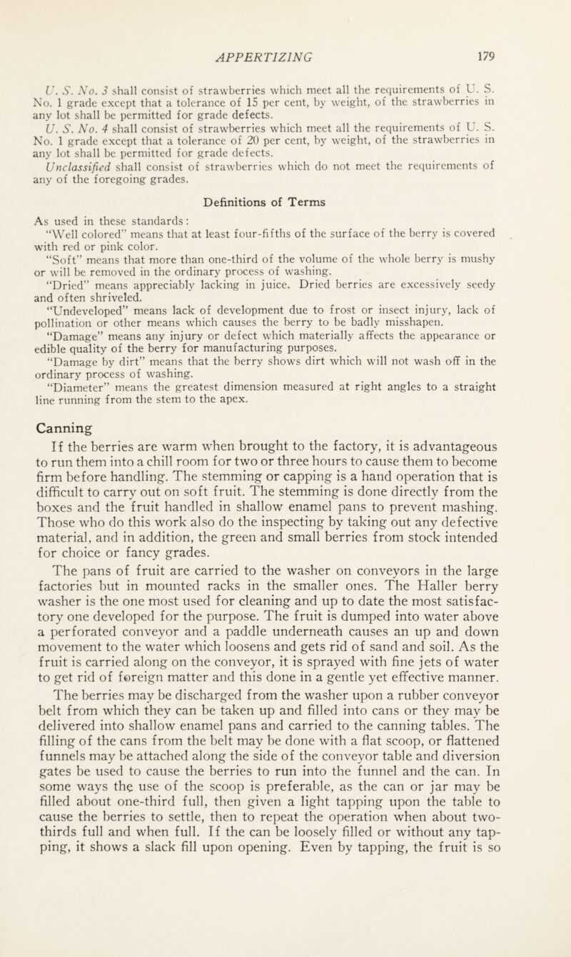 U. S. No. 3 shall consist of strawberries which meet all the requirements of U. S. No. 1 grade except that a tolerance of 15 per cent, by weight, of the strawberries in any lot shall be permitted for grade defects. U. S. No. 4 shall consist of strawberries which meet all the requirements of L . S. No. 1 grade except that a tolerance of 20 per cent, by weight, of the strawberries in any lot shall be permitted for grade defects. Unclassified shall consist of strawberries which do not meet the requirements of any of the foregoing grades. Definitions of Terms As used in these standards: “Well colored’’ means that at least four-fifths of the surface of the berry is covered with red or pink color. “Soft” means that more than one-third of the volume of the whole berry is mushy or will be removed in the ordinary process of washing. “Dried” means appreciably lacking in juice. Dried berries are excessively seedy and often shriveled. “Undeveloped” means lack of development due to frost or insect injury, lack of pollination or other means which causes the berry to be badly misshapen. “Damage” means any injury or defect which materially affects the appearance or edible quality of the berry for manufacturing purposes. “Damage by dirt” means that the berry shows dirt which will not wash off in the ordinary process of washing. “Diameter” means the greatest dimension measured at right angles to a straight line running from the stem to the apex. Canning If the berries are warm when brought to the factory, it is advantageous to run them into a chill room for two or three hours to cause them to become firm before handling. The stemming or capping is a hand operation that is difficult to carry out on soft fruit. The stemming is done directly from the boxes and the fruit handled in shallow enamel pans to prevent mashing. Those who do this work also do the inspecting by taking out any defective material, and in addition, the green and small berries from stock intended for choice or fancy grades. The pans of fruit are carried to the washer on conveyors in the large factories hut in mounted racks in the smaller ones. The Haller berry washer is the one most used for cleaning and up to date the most satisfac¬ tory one developed for the purpose. The fruit is dumped into water above a perforated conveyor and a paddle underneath causes an up and down movement to the water which loosens and gets rid of sand and soil. As the fruit is carried along on the conveyor, it is sprayed with fine jets of water to get rid of foreign matter and this done in a gentle yet effective manner. The berries may be discharged from the washer upon a rubber conveyor belt from which they can be taken up and filled into cans or they may be delivered into shallow enamel pans and carried to the canning tables. The filling of the cans from the belt may be done with a flat scoop, or flattened funnels may be attached along the side of the conveyor table and diversion gates be used to cause the berries to run into the funnel and the can. In some ways the use of the scoop is preferable, as the can or jar may be filled about one-third full, then given a light tapping upon the table to cause the berries to settle, then to repeat the operation when about two- thirds full and when full. If the can be loosely filled or without any tap¬ ping, it shows a slack fill upon opening. Even by tapping, the fruit is so