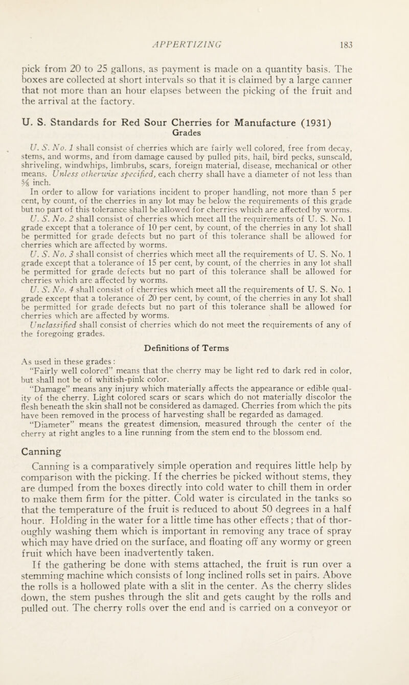 pick from 20 to 25 gallons, as payment is made on a quantity basis. The boxes are collected at short intervals so that it is claimed by a large canner that not more than an hour elapses between the picking of the fruit and the arrival at the factory. U. S. Standards for Red Sour Cherries for Manufacture (1931) Grades U. S. No. 1 shall consist of cherries which are fairly well colored, free from decay, stems, and worms, and from damage caused by pulled pits, hail, bird pecks, sunscald, shriveling, windwhips, limbrubs, scars, foreign material, disease, mechanical or other means. Unless otherivise specified, each cherry shall have a diameter of not less than inch. In order to allow for variations incident to proper handling, not more than 5 per cent, by count, of the cherries in any lot may be below the requirements of this gr^ide but no part of this tolerance shall be allowed for cherries which are affected by worms. U. S. No. 2 shall consist of cherries which meet all the requirements of U. S. No. 1 grade except that a tolerance of 10 per cent, by count, of the cherries in any lot shall be permitted for grade defects but no part of this tolerance shall be allowed for cherries which are affected by worms. U. S. No. 3 shall consist of cherries which meet all the requirements of U, S. No. 1 grade except that a tolerance of 15 per cent, by count, of the cherries in any lot shall be permitted for grade defects but no part of this tolerance shall be allowed for cherries which are affected by worms. U. S. No. 4 shall consist of cherries which meet all the requirements of U. S. No. 1 grade except that a tolerance of 20 per cent, by count, of the cherries in any lot shall be permitted for grade defects but no part of this tolerance shall be allowed for cherries which are affected by Worms. Unclassified shall consist of cherries which do not meet the requirements of any of the foregoing grades. Definitions of Terms As used in these grades : “Fairly well colored” means that the cherry may be light red to dark red in color, but shall not be of whitish-pink color. “Damage” means any injury which materially affects the appearance or edible qual¬ ity of the cherry. Light colored scars or scars which do not materially discolor the flesh beneath the skin shall not be considered as damaged. Qierries from which the pits have been removed in the process of harvesting shall be regarded as damaged. “Diameter” means the greatest dimension, measured through the center of the cherry at right angles to a line running from the stem end to the blossom end. Canning Canning is a comparatively simple operation and requires little help by comparison with the picking. If the cherries be picked without stems, they are dumped from the boxes directly into cold water to chill them in order to make them firm for the pitter. Cold water is circulated in the tanks so that the temperature of the fruit is reduced to about 50 degrees in a half hour. Holding in the water for a little time has other effects; that of thor¬ oughly washing them which is important in removing any trace of spray which may have dried on the surface, and floating off any wormy or green fruit which have been inadvertently taken. If the gathering be done with stems attached, the fruit is run over a stemming machine which consists of long inclined rolls set in pairs. Above the rolls is a hollowed plate with a slit in the center. As the cherry slides down, the stem pushes through the slit and gets caught by the rolls and pulled out. The cherry rolls over the end and is carried on a conveyor or