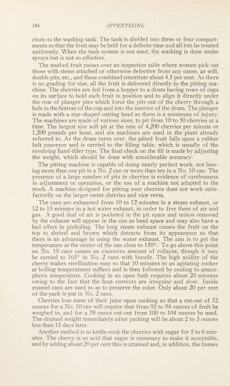 chute to the washing tank. The tank is divided into three or four compart¬ ments so that the fruit may be held for a definite time and all lots be treated uniformly. When the tank system is not used, tlie washing is done under sprays but is not so efifective. The washed fruit passes over an inspection table where women pick out those with stems attached or otherwise defective from any cause, as wilt, double pits, etc., and these combined constitute about 4.5 per cent. As there is no grading for size, all the fruit is delivered directly to the pitting ma¬ chine. The cherries are fed from a hopper to a drum having rows of cups on its surface to hold each fruit in position and to align it directly under the row of plunger pins which force the pits out of the cherry through a hole in the bottom of the cup and into the interior of the drum. The plunger is made with a star-shaped cutting head so there is a minimum of injury. The machines are made of various sizes, to pit from 10 to 50 cherries at a time. The largest size will pit at the rate of 4,200 cherries per minute or 1,200 pounds per hour, and six machines are used in the plant already referred to. As the drum turns over, the pitted fruit falls upon a rubber belt conveyor and is carried to the filling table, which is usually of the revolving hand-filler type. The final check on the fill is made by adjusting the weight, which should be done with considerable accuracy. The pitting machine is capable of doing nearly perfect work, not leav¬ ing more than one pit in a No. 2 can or more than ten in a No. 10 can. The presence of a large number of pits in cherries is evidence of carelessness in adjustment or operation, or the use of a machine not adapted to the stock. A machine designed for pitting sour cherries does not work satis¬ factorily on the larger sweet cherries and vice versa. The cans are exhausted from 10 to 12 minutes in a steam exhaust, or 12 to 15 minutes in a hot water exhaust, in order to free them of air and gas. A good deal of air is pocketed in the pit space and unless removed by the exhaust will appear in the can as head space and may also have a bad efifect in pinholing. The long steam exhaust causes the fruit on the top to shrivel and brown which detracts from its appearance so that there is an advantage in using the water exhaust. The aim is to get the temperature at the center of the can close to 150°. To go above this point on No. 10 cans causes an excessive amount of collapse, though it may be carried to 165° in No. 2 cans with benefit. The high acidity of the cherry makes sterilization easy so that 10 minutes in an agitating cooker at boiling temperatures suffices and is then followed by cooling to atmos¬ pheric temperature. Cooking in an open bath requires about 20 minutes owing to the fact that the heat currents are irregular and slow. Inside enamel cans are used so as to preserve the color. Only about 20 per cent of the pack is put in No. 2 cans. Cherries lose some of their juice upon cooking so that a cut-out of 72 ounces for a No. 10 can will require that from 92 to 94 ounces of fruit be weighed in, and for a 78 ounce cut-out from 100 to 104 ounces be used. The drained weight immediately after packing will be about 2 to 3 ounces less than 15 days later. Another method is to kettle-cook the cherries with sugar for 5 to 6 min¬ utes. The cherry is so acid that sugar is necessary to make it acceptable, and by adding about 20 per cent this is attained and, in addition, the tissues